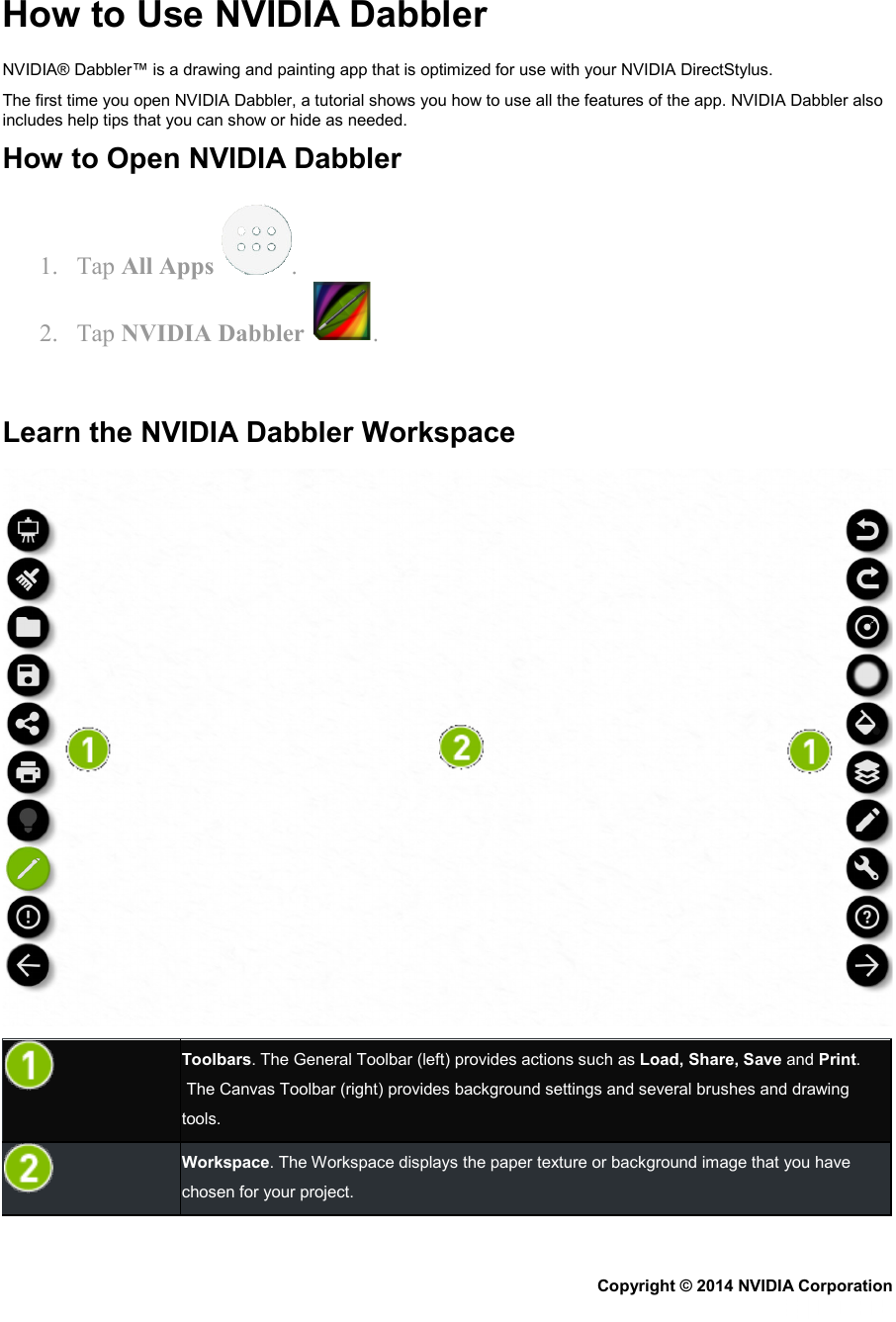 How to Use NVIDIA Dabbler NVIDIA® Dabbler™ is a drawing and painting app that is optimized for use with your NVIDIA DirectStylus. The first time you open NVIDIA Dabbler, a tutorial shows you how to use all the features of the app. NVIDIA Dabbler also includes help tips that you can show or hide as needed. How to Open NVIDIA Dabbler 1. Tap All Apps  . 2. Tap NVIDIA Dabbler  .   Learn the NVIDIA Dabbler Workspace   Toolbars. The General Toolbar (left) provides actions such as Load, Share, Save and Print.  The Canvas Toolbar (right) provides background settings and several brushes and drawing tools.   Workspace. The Workspace displays the paper texture or background image that you have chosen for your project. Copyright © 2014 NVIDIA Corporation   