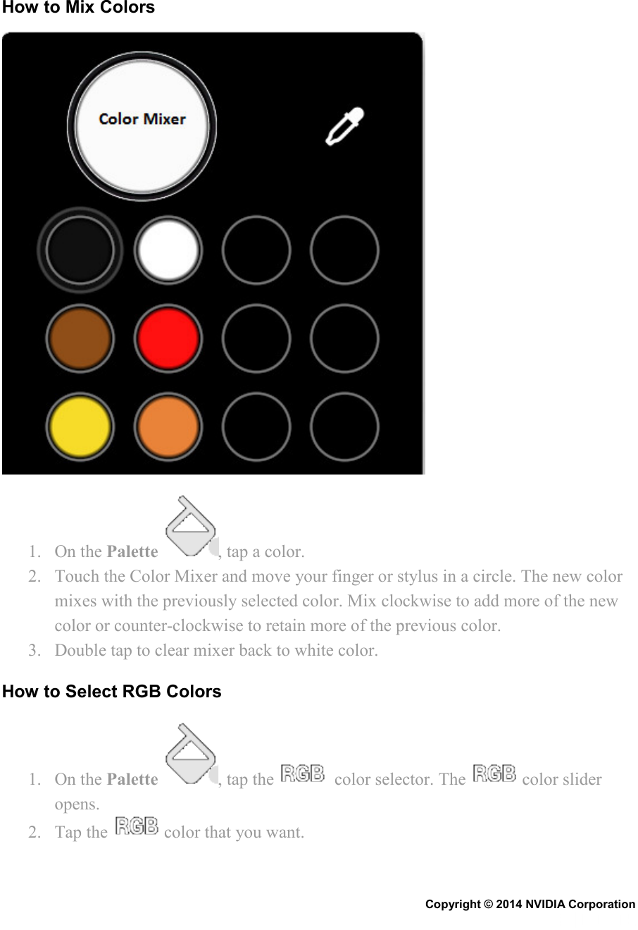   How to Mix Colors  1. On the Palette  , tap a color. 2. Touch the Color Mixer and move your finger or stylus in a circle. The new color mixes with the previously selected color. Mix clockwise to add more of the new color or counter-clockwise to retain more of the previous color. 3. Double tap to clear mixer back to white color. How to Select RGB Colors 1. On the Palette  , tap the    color selector. The   color slider opens. 2. Tap the   color that you want. Copyright © 2014 NVIDIA Corporation   