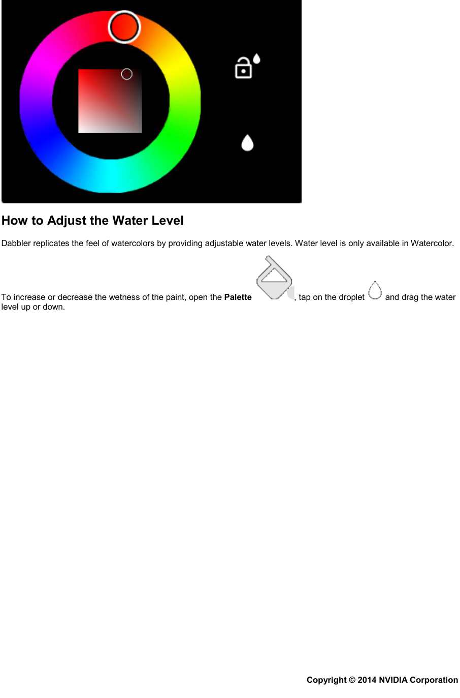  How to Adjust the Water Level Dabbler replicates the feel of watercolors by providing adjustable water levels. Water level is only available in Watercolor. To increase or decrease the wetness of the paint, open the Palette , tap on the droplet   and drag the water level up or down. Copyright © 2014 NVIDIA Corporation   