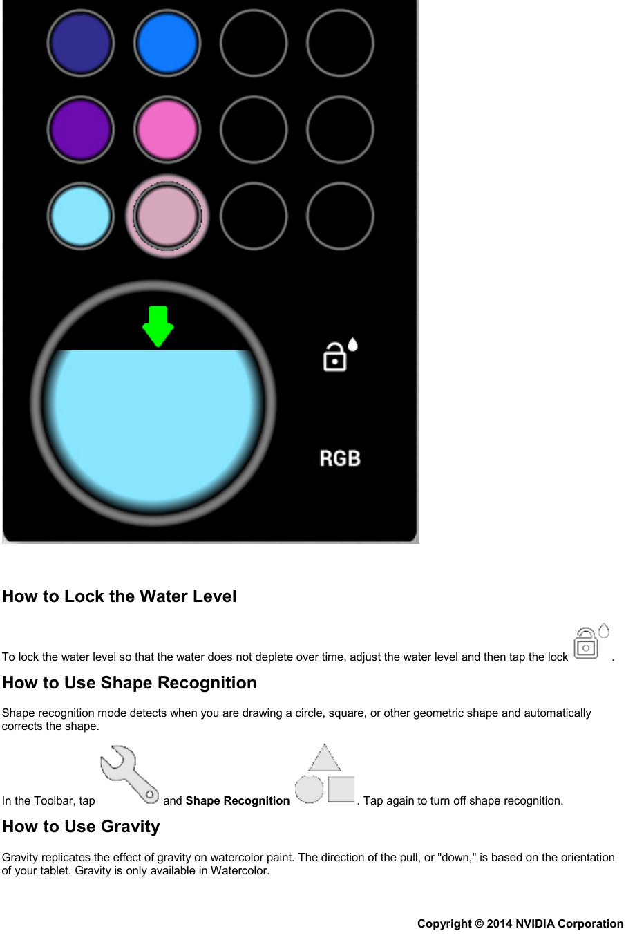    How to Lock the Water Level To lock the water level so that the water does not deplete over time, adjust the water level and then tap the lock  . How to Use Shape Recognition Shape recognition mode detects when you are drawing a circle, square, or other geometric shape and automatically corrects the shape. In the Toolbar, tap   and Shape Recognition  . Tap again to turn off shape recognition. How to Use Gravity Gravity replicates the effect of gravity on watercolor paint. The direction of the pull, or &quot;down,&quot; is based on the orientation of your tablet. Gravity is only available in Watercolor. Copyright © 2014 NVIDIA Corporation   