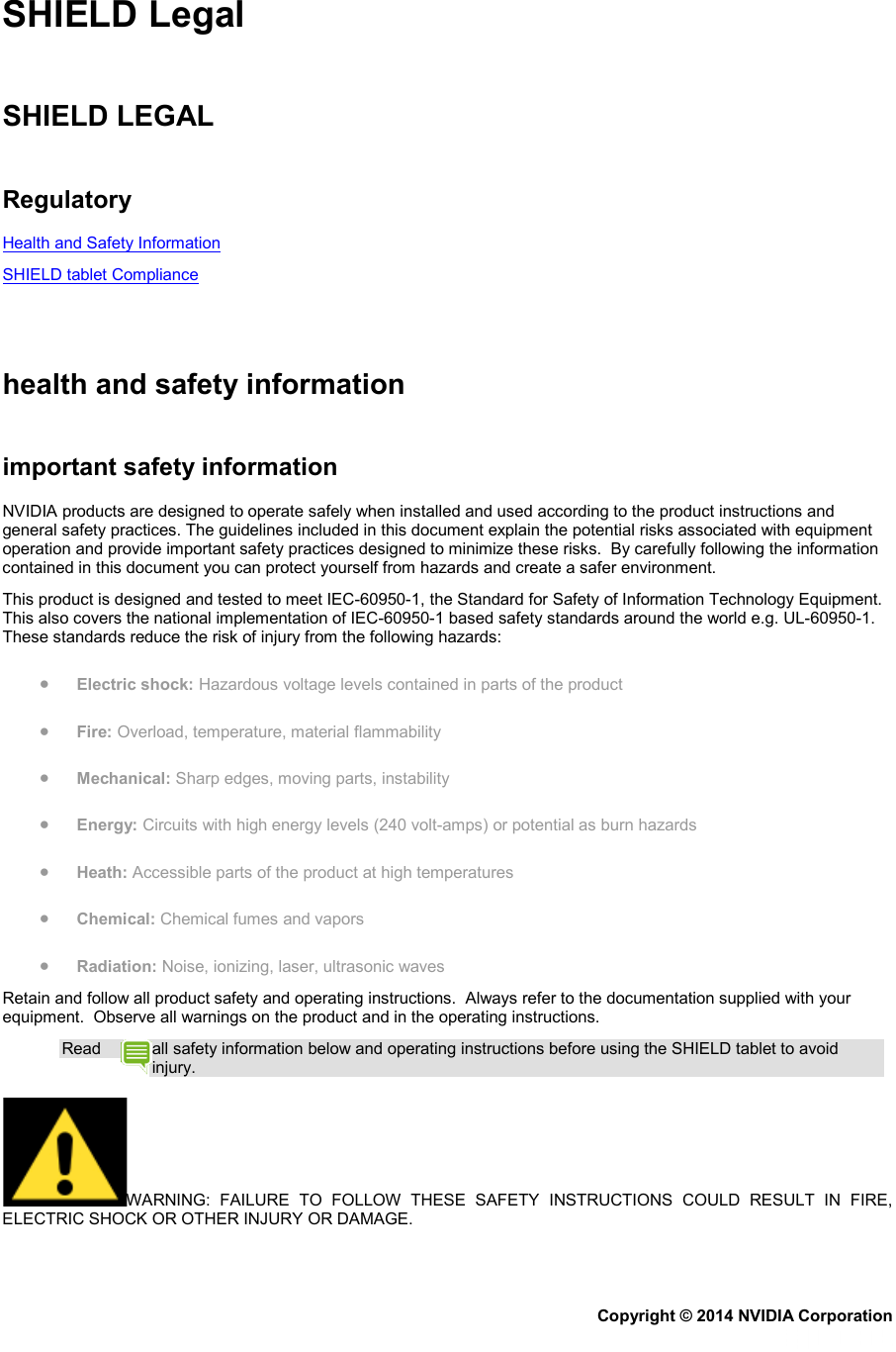 SHIELD Legal   SHIELD LEGAL   Regulatory Health and Safety Information SHIELD tablet Compliance     health and safety information   important safety information NVIDIA products are designed to operate safely when installed and used according to the product instructions and general safety practices. The guidelines included in this document explain the potential risks associated with equipment operation and provide important safety practices designed to minimize these risks.  By carefully following the information contained in this document you can protect yourself from hazards and create a safer environment.  This product is designed and tested to meet IEC-60950-1, the Standard for Safety of Information Technology Equipment. This also covers the national implementation of IEC-60950-1 based safety standards around the world e.g. UL-60950-1. These standards reduce the risk of injury from the following hazards: • Electric shock: Hazardous voltage levels contained in parts of the product • Fire: Overload, temperature, material flammability • Mechanical: Sharp edges, moving parts, instability • Energy: Circuits with high energy levels (240 volt-amps) or potential as burn hazards • Heath: Accessible parts of the product at high temperatures • Chemical: Chemical fumes and vapors • Radiation: Noise, ionizing, laser, ultrasonic waves Retain and follow all product safety and operating instructions.  Always refer to the documentation supplied with your equipment.  Observe all warnings on the product and in the operating instructions. Read  all safety information below and operating instructions before using the SHIELD tablet to avoid injury. WARNING: FAILURE TO FOLLOW THESE SAFETY INSTRUCTIONS COULD RESULT IN FIRE, ELECTRIC SHOCK OR OTHER INJURY OR DAMAGE. Copyright © 2014 NVIDIA Corporation   