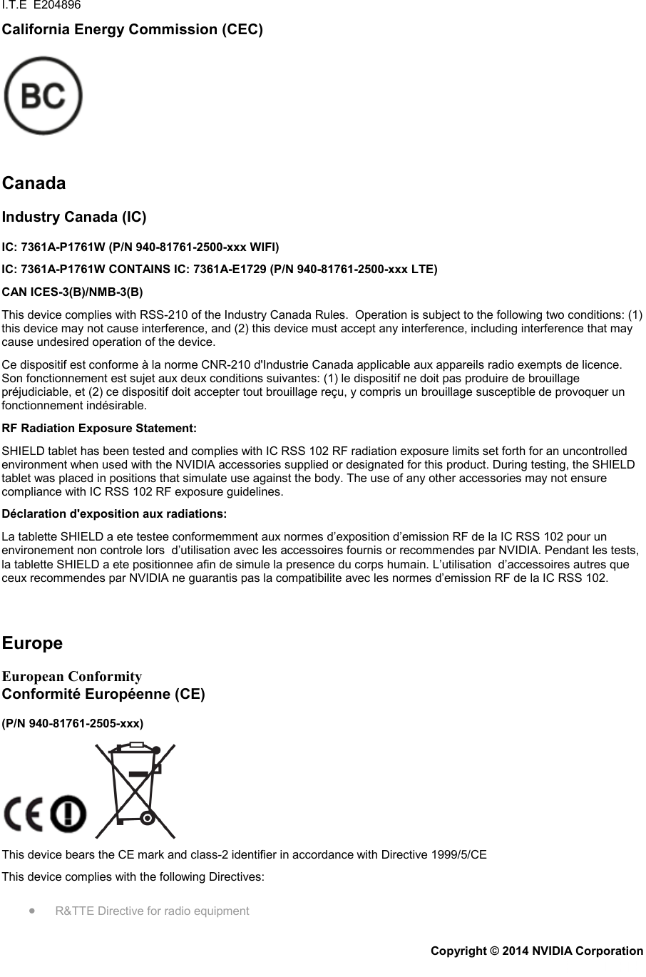 I.T.E  E204896 California Energy Commission (CEC)    Canada Industry Canada (IC) IC: 7361A-P1761W (P/N 940-81761-2500-xxx WIFI) IC: 7361A-P1761W CONTAINS IC: 7361A-E1729 (P/N 940-81761-2500-xxx LTE) CAN ICES-3(B)/NMB-3(B) This device complies with RSS-210 of the Industry Canada Rules.  Operation is subject to the following two conditions: (1) this device may not cause interference, and (2) this device must accept any interference, including interference that may cause undesired operation of the device. Ce dispositif est conforme à la norme CNR-210 d&apos;Industrie Canada applicable aux appareils radio exempts de licence. Son fonctionnement est sujet aux deux conditions suivantes: (1) le dispositif ne doit pas produire de brouillage préjudiciable, et (2) ce dispositif doit accepter tout brouillage reçu, y compris un brouillage susceptible de provoquer un fonctionnement indésirable. RF Radiation Exposure Statement: SHIELD tablet has been tested and complies with IC RSS 102 RF radiation exposure limits set forth for an uncontrolled environment when used with the NVIDIA accessories supplied or designated for this product. During testing, the SHIELD tablet was placed in positions that simulate use against the body. The use of any other accessories may not ensure compliance with IC RSS 102 RF exposure guidelines. Déclaration d&apos;exposition aux radiations: La tablette SHIELD a ete testee conformemment aux normes d’exposition d’emission RF de la IC RSS 102 pour un environement non controle lors  d’utilisation avec les accessoires fournis or recommendes par NVIDIA. Pendant les tests, la tablette SHIELD a ete positionnee afin de simule la presence du corps humain. L’utilisation  d’accessoires autres que ceux recommendes par NVIDIA ne guarantis pas la compatibilite avec les normes d’emission RF de la IC RSS 102.   Europe European Conformity Conformité Européenne (CE) (P/N 940-81761-2505-xxx)  This device bears the CE mark and class-2 identifier in accordance with Directive 1999/5/CE This device complies with the following Directives: • R&amp;TTE Directive for radio equipment Copyright © 2014 NVIDIA Corporation   