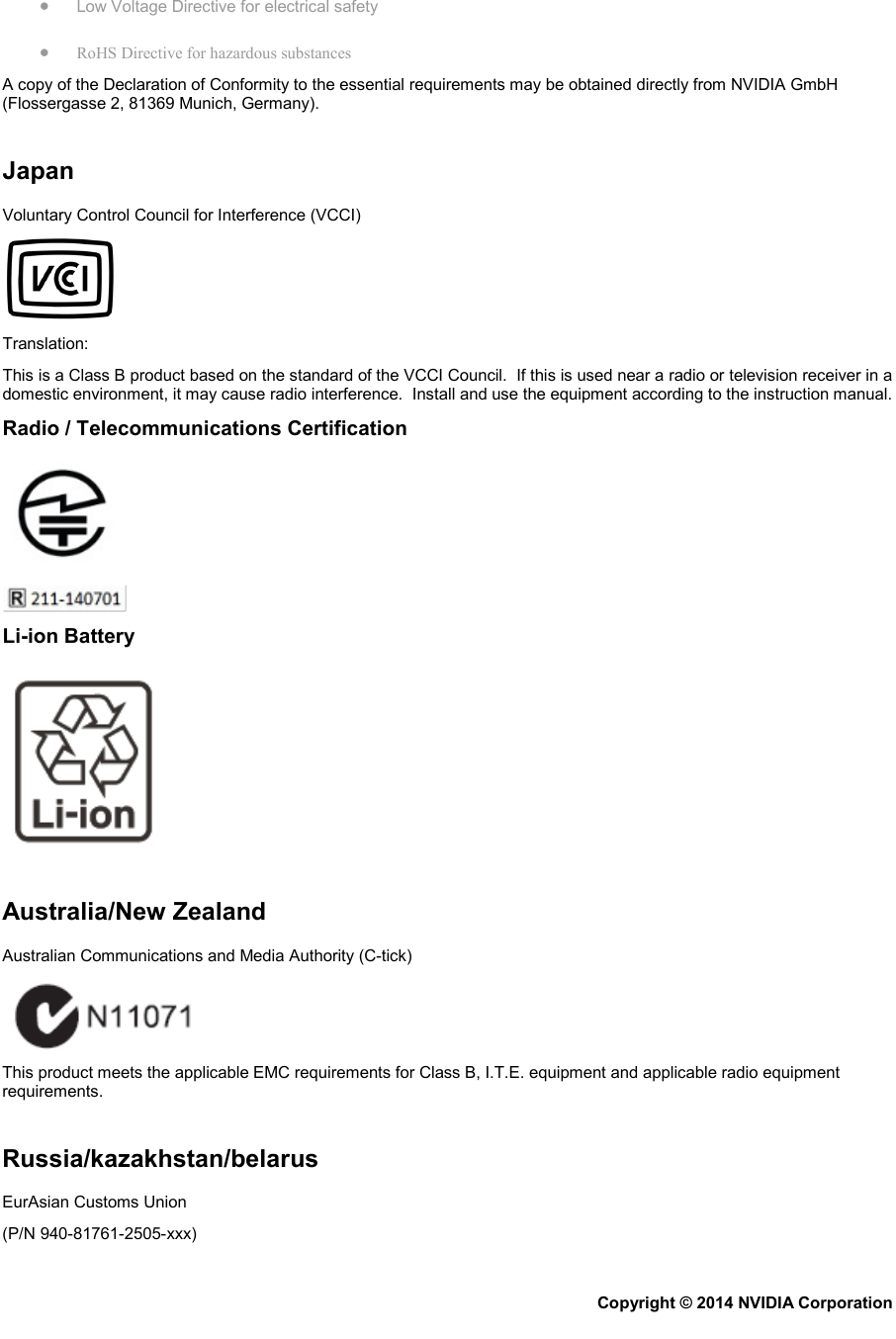 • Low Voltage Directive for electrical safety • RoHS Directive for hazardous substances A copy of the Declaration of Conformity to the essential requirements may be obtained directly from NVIDIA GmbH (Flossergasse 2, 81369 Munich, Germany).   Japan Voluntary Control Council for Interference (VCCI)  Translation: This is a Class B product based on the standard of the VCCI Council.  If this is used near a radio or television receiver in a domestic environment, it may cause radio interference.  Install and use the equipment according to the instruction manual. Radio / Telecommunications Certification   Li-ion Battery    Australia/New Zealand Australian Communications and Media Authority (C-tick)  This product meets the applicable EMC requirements for Class B, I.T.E. equipment and applicable radio equipment requirements.   Russia/kazakhstan/belarus EurAsian Customs Union (P/N 940-81761-2505-xxx) Copyright © 2014 NVIDIA Corporation   