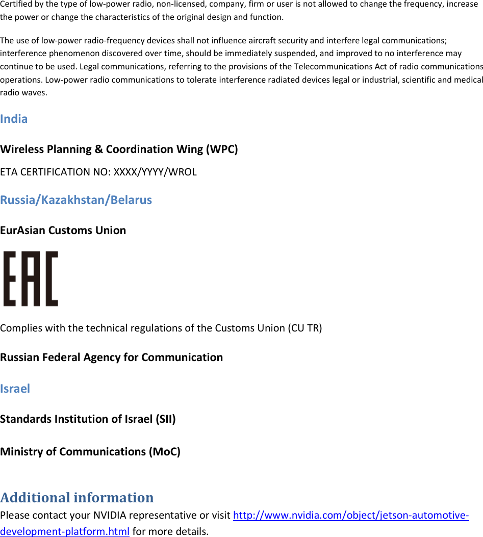 Certified by the type of low-power radio, non-licensed, company, firm or user is not allowed to change the frequency, increase the power or change the characteristics of the original design and function.  The use of low-power radio-frequency devices shall not influence aircraft security and interfere legal communications; interference phenomenon discovered over time, should be immediately suspended, and improved to no interference may continue to be used. Legal communications, referring to the provisions of the Telecommunications Act of radio communications operations. Low-power radio communications to tolerate interference radiated devices legal or industrial, scientific and medical radio waves. India Wireless Planning &amp; Coordination Wing (WPC) ETA CERTIFICATION NO: XXXX/YYYY/WROL Russia/Kazakhstan/Belarus EurAsian Customs Union  Complies with the technical regulations of the Customs Union (CU TR) Russian Federal Agency for Communication Israel Standards Institution of Israel (SII) Ministry of Communications (MoC) Additional information Please contact your NVIDIA representative or visit http://www.nvidia.com/object/jetson-automotive-development-platform.html for more details.   