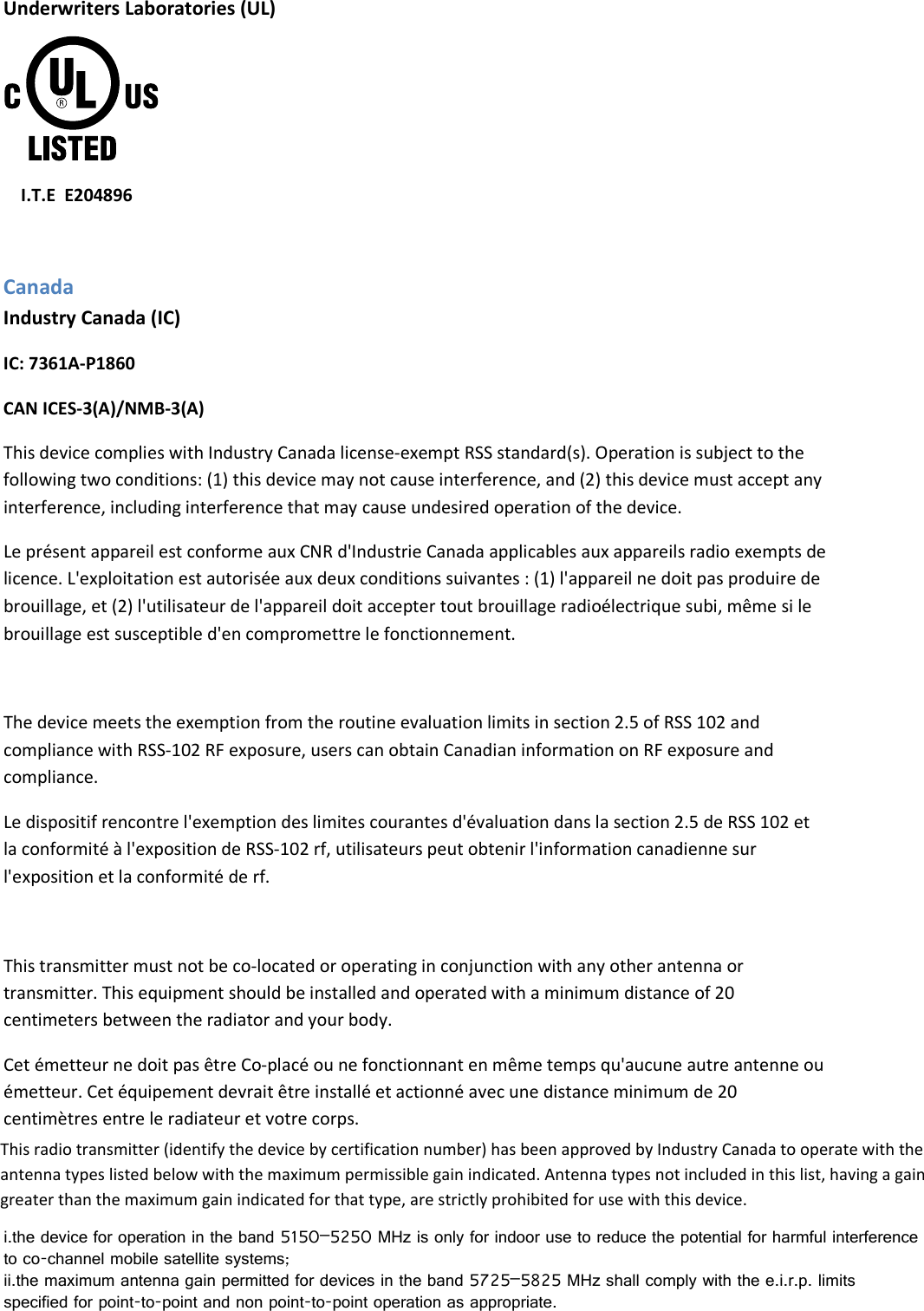 Underwriters Laboratories (UL)  I.T.E  E204896 Canada Industry Canada (IC) IC: 7361A-P1860 CAN ICES-3(A)/NMB-3(A) This device complies with Industry Canada license-exempt RSS standard(s). Operation is subject to the following two conditions: (1) this device may not cause interference, and (2) this device must accept any interference, including interference that may cause undesired operation of the device.  Le présent appareil est conforme aux CNR d&apos;Industrie Canada applicables aux appareils radio exempts de licence. L&apos;exploitation est autorisée aux deux conditions suivantes : (1) l&apos;appareil ne doit pas produire de brouillage, et (2) l&apos;utilisateur de l&apos;appareil doit accepter tout brouillage radioélectrique subi, même si le brouillage est susceptible d&apos;en compromettre le fonctionnement.  The device meets the exemption from the routine evaluation limits in section 2.5 of RSS 102 and compliance with RSS-102 RF exposure, users can obtain Canadian information on RF exposure and compliance.  Le dispositif rencontre l&apos;exemption des limites courantes d&apos;évaluation dans la section 2.5 de RSS 102 et la conformité à l&apos;exposition de RSS-102 rf, utilisateurs peut obtenir l&apos;information canadienne sur l&apos;exposition et la conformité de rf.  This transmitter must not be co-located or operating in conjunction with any other antenna or transmitter. This equipment should be installed and operated with a minimum distance of 20 centimeters between the radiator and your body.  Cet émetteur ne doit pas être Co-placé ou ne fonctionnant en même temps qu&apos;aucune autre antenne ou émetteur. Cet équipement devrait être installé et actionné avec une distance minimum de 20 centimètres entre le radiateur et votre corps. i.the device for operation in the band 5150–5250 MHz is only for indoor use to reduce the potential for harmful interference to co-channel mobile satellite systems;ii.the maximum antenna gain permitted for devices in the band 5725–5825 MHz shall comply with the e.i.r.p. limits specified for point-to-point and non point-to-point operation as appropriate.This radio transmitter (identify the device by certification number) has been approved by Industry Canada to operate with the antenna types listed below with the maximum permissible gain indicated. Antenna types not included in this list, having a gain greater than the maximum gain indicated for that type, are strictly prohibited for use with this device.