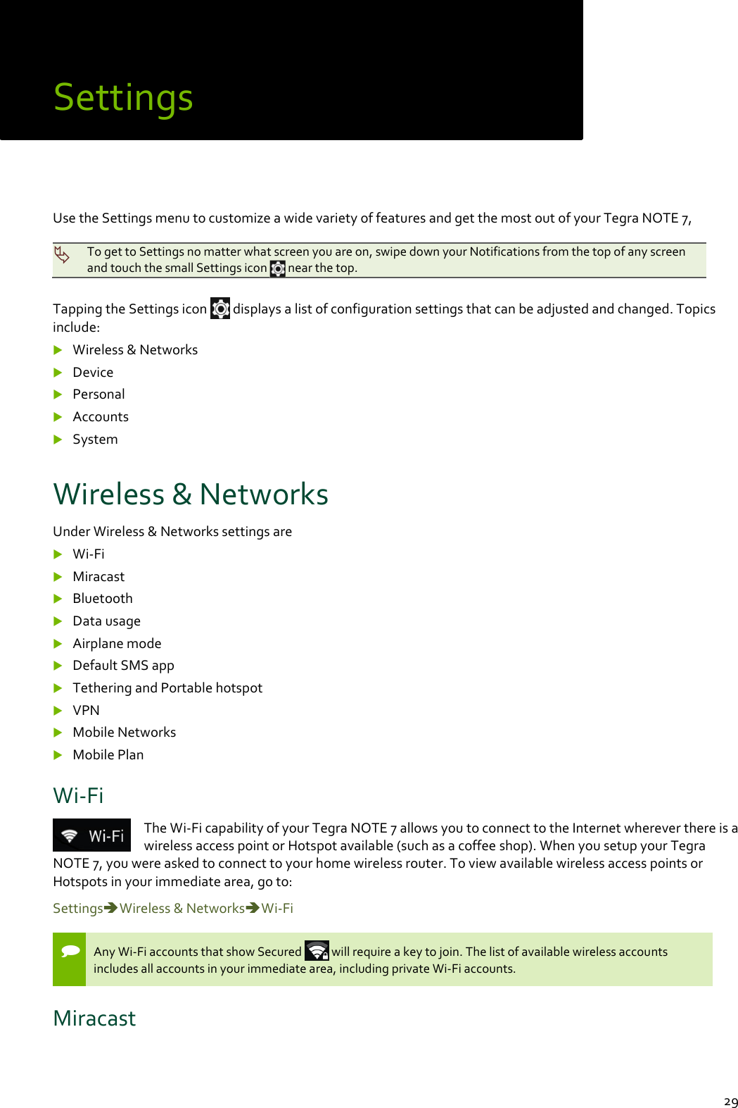  29 Settings Use the Settings menu to customize a wide variety of features and get the most out of your Tegra NOTE 7,    To get to Settings no matter what screen you are on, swipe down your Notifications from the top of any screen and touch the small Settings icon   near the top.  Tapping the Settings icon   displays a list of configuration settings that can be adjusted and changed. Topics include:  Wireless &amp; Networks  Device  Personal  Accounts  System Wireless &amp; Networks Under Wireless &amp; Networks settings are  Wi-Fi  Miracast  Bluetooth  Data usage  Airplane mode  Default SMS app  Tethering and Portable hotspot  VPN  Mobile Networks  Mobile Plan  Wi-Fi The Wi-Fi capability of your Tegra NOTE 7 allows you to connect to the Internet wherever there is a wireless access point or Hotspot available (such as a coffee shop). When you setup your Tegra NOTE 7, you were asked to connect to your home wireless router. To view available wireless access points or Hotspots in your immediate area, go to: SettingsWireless &amp; NetworksWi-Fi   Any Wi-Fi accounts that show Secured   will require a key to join. The list of available wireless accounts includes all accounts in your immediate area, including private Wi-Fi accounts. Miracast 