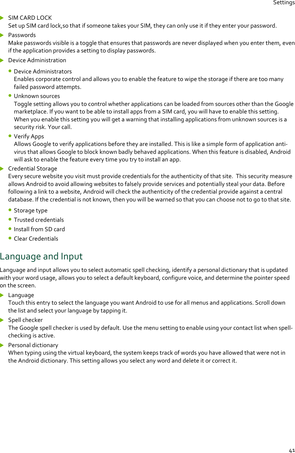 Settings  41  SIM CARD LOCK  Set up SIM card lock,so that if someone takes your SIM, they can only use it if they enter your password.    Passwords Make passwords visible is a toggle that ensures that passwords are never displayed when you enter them, even if the application provides a setting to display passwords.  Device Administration • Device Administrators Enables corporate control and allows you to enable the feature to wipe the storage if there are too many failed password attempts. • Unknown sources Toggle setting allows you to control whether applications can be loaded from sources other than the Google marketplace. If you want to be able to install apps from a SIM card, you will have to enable this setting.  When you enable this setting you will get a warning that installing applications from unknown sources is a security risk. Your call. • Verify Apps Allows Google to verify applications before they are installed. This is like a simple form of application anti-virus that allows Google to block known badly behaved applications. When this feature is disabled, Android will ask to enable the feature every time you try to install an app.  Credential Storage Every secure website you visit must provide credentials for the authenticity of that site.  This security measure allows Android to avoid allowing websites to falsely provide services and potentially steal your data. Before following a link to a website, Android will check the authenticity of the credential provide against a central database. If the credential is not known, then you will be warned so that you can choose not to go to that site. • Storage type • Trusted credentials • Install from SD card • Clear Credentials Language and Input Language and input allows you to select automatic spell checking, identify a personal dictionary that is updated with your word usage, allows you to select a default keyboard, configure voice, and determine the pointer speed on the screen.  Language Touch this entry to select the language you want Android to use for all menus and applications. Scroll down the list and select your language by tapping it.  Spell checker The Google spell checker is used by default. Use the menu setting to enable using your contact list when spell-checking is active.  Personal dictionary When typing using the virtual keyboard, the system keeps track of words you have allowed that were not in the Android dictionary. This setting allows you select any word and delete it or correct it.    