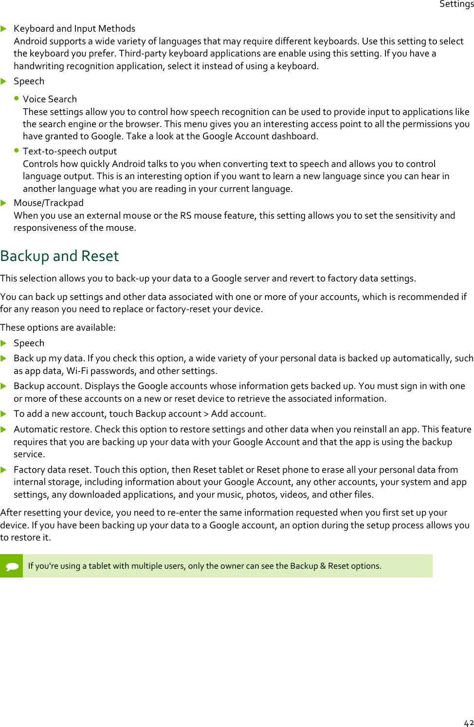 Settings  42  Keyboard and Input Methods Android supports a wide variety of languages that may require different keyboards. Use this setting to select the keyboard you prefer. Third-party keyboard applications are enable using this setting. If you have a handwriting recognition application, select it instead of using a keyboard.  Speech  • Voice Search These settings allow you to control how speech recognition can be used to provide input to applications like the search engine or the browser. This menu gives you an interesting access point to all the permissions you have granted to Google. Take a look at the Google Account dashboard. • Text-to-speech output Controls how quickly Android talks to you when converting text to speech and allows you to control language output. This is an interesting option if you want to learn a new language since you can hear in another language what you are reading in your current language.  Mouse/Trackpad When you use an external mouse or the RS mouse feature, this setting allows you to set the sensitivity and responsiveness of the mouse. Backup and Reset This selection allows you to back-up your data to a Google server and revert to factory data settings. You can back up settings and other data associated with one or more of your accounts, which is recommended if for any reason you need to replace or factory-reset your device.  These options are available:  Speech  Back up my data. If you check this option, a wide variety of your personal data is backed up automatically, such as app data, Wi-Fi passwords, and other settings.  Backup account. Displays the Google accounts whose information gets backed up. You must sign in with one or more of these accounts on a new or reset device to retrieve the associated information.  To add a new account, touch Backup account &gt; Add account.  Automatic restore. Check this option to restore settings and other data when you reinstall an app. This feature requires that you are backing up your data with your Google Account and that the app is using the backup service.  Factory data reset. Touch this option, then Reset tablet or Reset phone to erase all your personal data from internal storage, including information about your Google Account, any other accounts, your system and app settings, any downloaded applications, and your music, photos, videos, and other files. After resetting your device, you need to re-enter the same information requested when you first set up your device. If you have been backing up your data to a Google account, an option during the setup process allows you to restore it.   If you&apos;re using a tablet with multiple users, only the owner can see the Backup &amp; Reset options.     