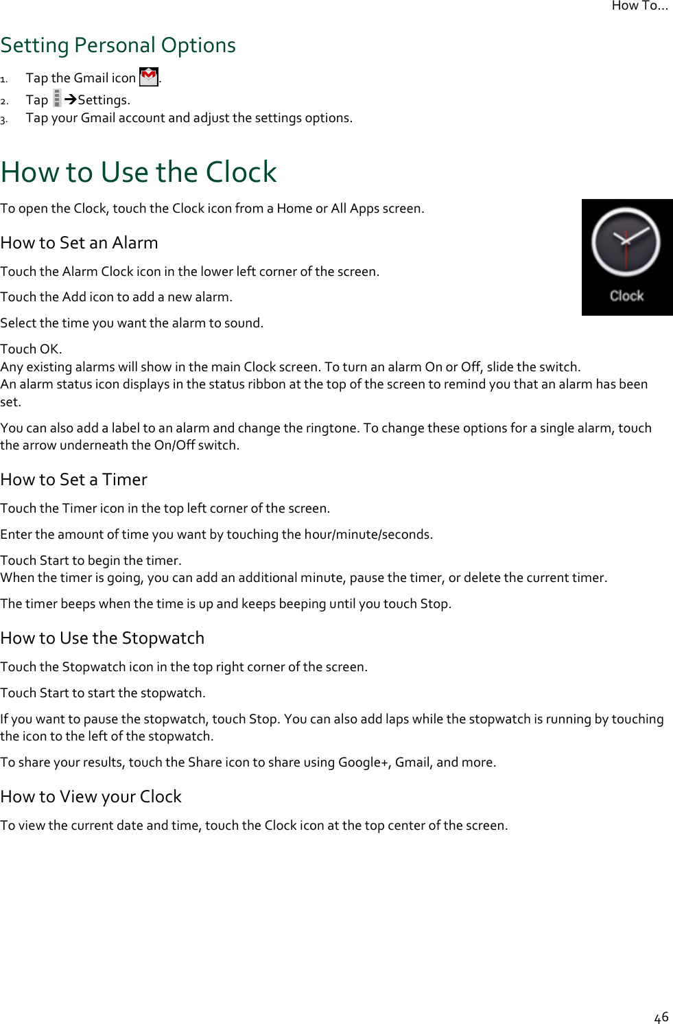 How To…  46 Setting Personal Options 1. Tap the Gmail icon  . 2. Tap  Settings. 3. Tap your Gmail account and adjust the settings options. How to Use the Clock To open the Clock, touch the Clock icon from a Home or All Apps screen.  How to Set an Alarm Touch the Alarm Clock icon in the lower left corner of the screen. Touch the Add icon to add a new alarm. Select the time you want the alarm to sound. Touch OK.  Any existing alarms will show in the main Clock screen. To turn an alarm On or Off, slide the switch. An alarm status icon displays in the status ribbon at the top of the screen to remind you that an alarm has been set. You can also add a label to an alarm and change the ringtone. To change these options for a single alarm, touch the arrow underneath the On/Off switch. How to Set a Timer Touch the Timer icon in the top left corner of the screen. Enter the amount of time you want by touching the hour/minute/seconds. Touch Start to begin the timer. When the timer is going, you can add an additional minute, pause the timer, or delete the current timer. The timer beeps when the time is up and keeps beeping until you touch Stop. How to Use the Stopwatch Touch the Stopwatch icon in the top right corner of the screen. Touch Start to start the stopwatch. If you want to pause the stopwatch, touch Stop. You can also add laps while the stopwatch is running by touching the icon to the left of the stopwatch. To share your results, touch the Share icon to share using Google+, Gmail, and more. How to View your Clock To view the current date and time, touch the Clock icon at the top center of the screen.  