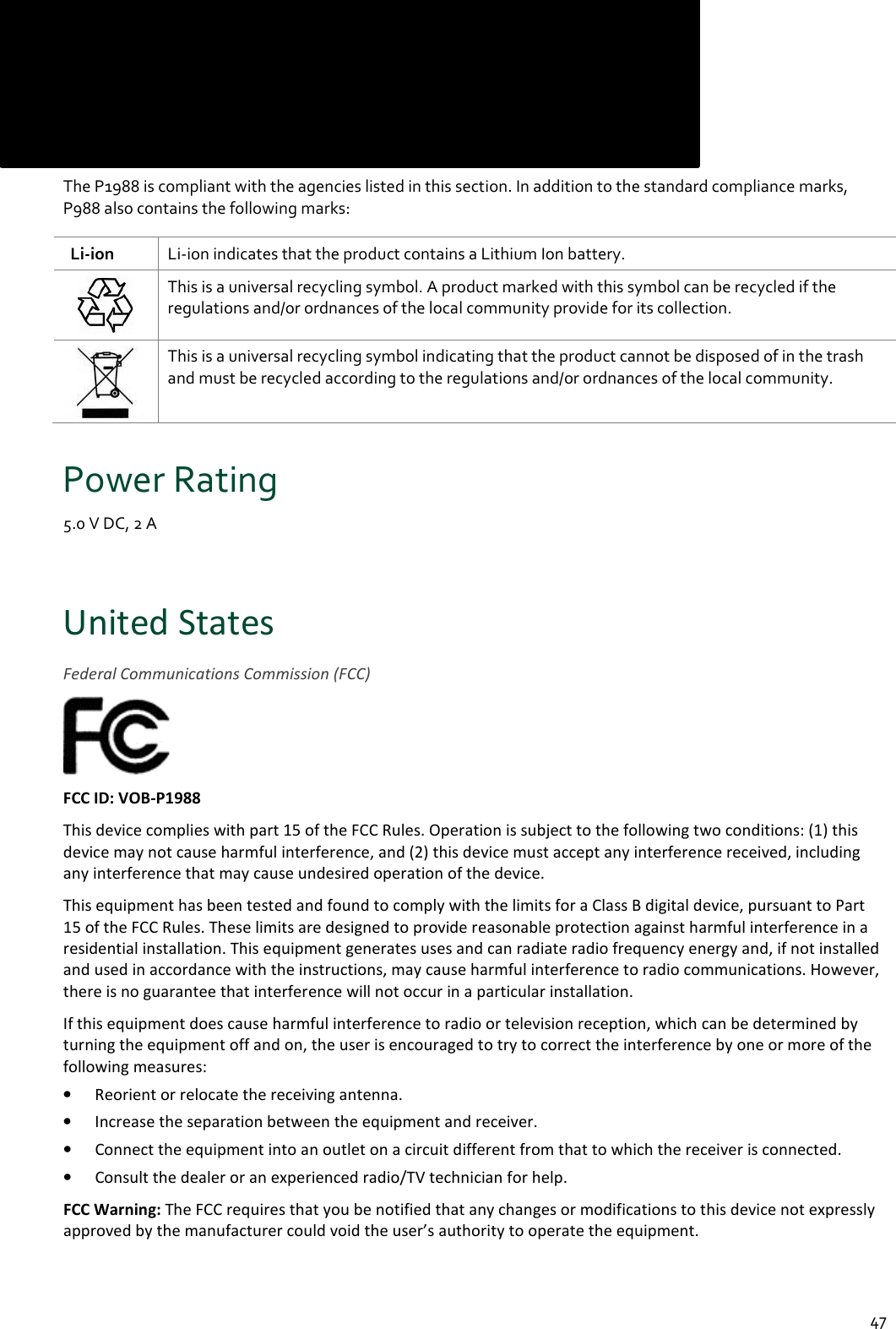  47 Compliance      The P1988 is compliant with the agencies listed in this section. In addition to the standard compliance marks, P988 also contains the following marks:    Li-ion  Li-ion indicates that the product contains a Lithium Ion battery.  This is a universal recycling symbol. A product marked with this symbol can be recycled if the regulations and/or ordnances of the local community provide for its collection.  This is a universal recycling symbol indicating that the product cannot be disposed of in the trash and must be recycled according to the regulations and/or ordnances of the local community. Power Rating 5.0 V DC, 2 A  United States Federal Communications Commission (FCC)  FCC ID: VOB-P1988 This device complies with part 15 of the FCC Rules. Operation is subject to the following two conditions: (1) this device may not cause harmful interference, and (2) this device must accept any interference received, including any interference that may cause undesired operation of the device. This equipment has been tested and found to comply with the limits for a Class B digital device, pursuant to Part 15 of the FCC Rules. These limits are designed to provide reasonable protection against harmful interference in a residential installation. This equipment generates uses and can radiate radio frequency energy and, if not installed and used in accordance with the instructions, may cause harmful interference to radio communications. However, there is no guarantee that interference will not occur in a particular installation. If this equipment does cause harmful interference to radio or television reception, which can be determined by turning the equipment off and on, the user is encouraged to try to correct the interference by one or more of the following measures: • Reorient or relocate the receiving antenna. • Increase the separation between the equipment and receiver. • Connect the equipment into an outlet on a circuit different from that to which the receiver is connected. • Consult the dealer or an experienced radio/TV technician for help. FCC Warning: The FCC requires that you be notified that any changes or modifications to this device not expressly approved by the manufacturer could void the user’s authority to operate the equipment.  