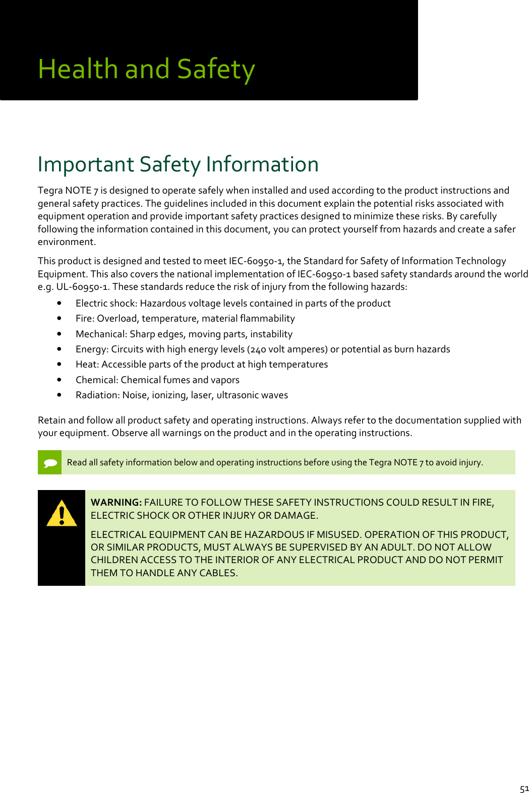  51 Health and Safety  Important Safety Information Tegra NOTE 7 is designed to operate safely when installed and used according to the product instructions and general safety practices. The guidelines included in this document explain the potential risks associated with equipment operation and provide important safety practices designed to minimize these risks. By carefully following the information contained in this document, you can protect yourself from hazards and create a safer environment.  This product is designed and tested to meet IEC-60950-1, the Standard for Safety of Information Technology Equipment. This also covers the national implementation of IEC-60950-1 based safety standards around the world e.g. UL-60950-1. These standards reduce the risk of injury from the following hazards: • Electric shock: Hazardous voltage levels contained in parts of the product • Fire: Overload, temperature, material flammability • Mechanical: Sharp edges, moving parts, instability • Energy: Circuits with high energy levels (240 volt amperes) or potential as burn hazards • Heat: Accessible parts of the product at high temperatures • Chemical: Chemical fumes and vapors • Radiation: Noise, ionizing, laser, ultrasonic waves Retain and follow all product safety and operating instructions. Always refer to the documentation supplied with your equipment. Observe all warnings on the product and in the operating instructions.    Read all safety information below and operating instructions before using the Tegra NOTE 7 to avoid injury.    WARNING: FAILURE TO FOLLOW THESE SAFETY INSTRUCTIONS COULD RESULT IN FIRE, ELECTRIC SHOCK OR OTHER INJURY OR DAMAGE.  ELECTRICAL EQUIPMENT CAN BE HAZARDOUS IF MISUSED. OPERATION OF THIS PRODUCT, OR SIMILAR PRODUCTS, MUST ALWAYS BE SUPERVISED BY AN ADULT. DO NOT ALLOW CHILDREN ACCESS TO THE INTERIOR OF ANY ELECTRICAL PRODUCT AND DO NOT PERMIT THEM TO HANDLE ANY CABLES.     