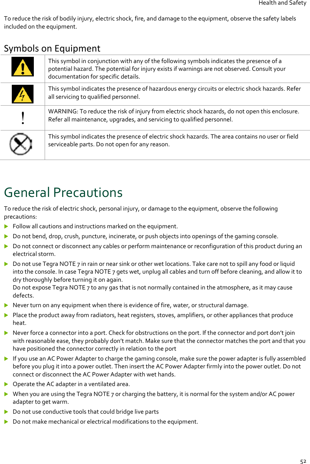 Health and Safety  52 To reduce the risk of bodily injury, electric shock, fire, and damage to the equipment, observe the safety labels included on the equipment. Symbols on Equipment  This symbol in conjunction with any of the following symbols indicates the presence of a potential hazard. The potential for injury exists if warnings are not observed. Consult your documentation for specific details.  This symbol indicates the presence of hazardous energy circuits or electric shock hazards. Refer all servicing to qualified personnel. ! WARNING: To reduce the risk of injury from electric shock hazards, do not open this enclosure. Refer all maintenance, upgrades, and servicing to qualified personnel.  This symbol indicates the presence of electric shock hazards. The area contains no user or field serviceable parts. Do not open for any reason.  General Precautions To reduce the risk of electric shock, personal injury, or damage to the equipment, observe the following precautions:  Follow all cautions and instructions marked on the equipment.  Do not bend, drop, crush, puncture, incinerate, or push objects into openings of the gaming console.  Do not connect or disconnect any cables or perform maintenance or reconfiguration of this product during an electrical storm.  Do not use Tegra NOTE 7 in rain or near sink or other wet locations. Take care not to spill any food or liquid into the console. In case Tegra NOTE 7 gets wet, unplug all cables and turn off before cleaning, and allow it to dry thoroughly before turning it on again. Do not expose Tegra NOTE 7 to any gas that is not normally contained in the atmosphere, as it may cause defects.  Never turn on any equipment when there is evidence of fire, water, or structural damage.  Place the product away from radiators, heat registers, stoves, amplifiers, or other appliances that produce heat.  Never force a connector into a port. Check for obstructions on the port. If the connector and port don’t join with reasonable ease, they probably don’t match. Make sure that the connector matches the port and that you have positioned the connector correctly in relation to the port  If you use an AC Power Adapter to charge the gaming console, make sure the power adapter is fully assembled before you plug it into a power outlet. Then insert the AC Power Adapter firmly into the power outlet. Do not connect or disconnect the AC Power Adapter with wet hands.  Operate the AC adapter in a ventilated area.  When you are using the Tegra NOTE 7 or charging the battery, it is normal for the system and/or AC power adapter to get warm.   Do not use conductive tools that could bridge live parts  Do not make mechanical or electrical modifications to the equipment. 