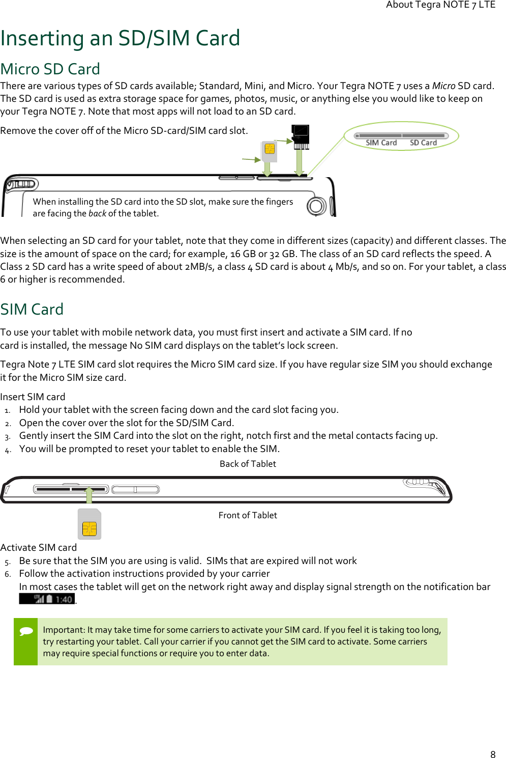 About Tegra NOTE 7 LTE  8 Inserting an SD/SIM Card Micro SD Card There are various types of SD cards available; Standard, Mini, and Micro. Your Tegra NOTE 7 uses a Micro SD card. The SD card is used as extra storage space for games, photos, music, or anything else you would like to keep on your Tegra NOTE 7. Note that most apps will not load to an SD card. Remove the cover off of the Micro SD-card/SIM card slot.     When selecting an SD card for your tablet, note that they come in different sizes (capacity) and different classes. The size is the amount of space on the card; for example, 16 GB or 32 GB. The class of an SD card reflects the speed. A Class 2 SD card has a write speed of about 2MB/s, a class 4 SD card is about 4 Mb/s, and so on. For your tablet, a class 6 or higher is recommended.  SIM Card To use your tablet with mobile network data, you must first insert and activate a SIM card. If no  card is installed, the message No SIM card displays on the tablet’s lock screen.  Tegra Note 7 LTE SIM card slot requires the Micro SIM card size. If you have regular size SIM you should exchange it for the Micro SIM size card. Insert SIM card 1. Hold your tablet with the screen facing down and the card slot facing you. 2. Open the cover over the slot for the SD/SIM Card. 3. Gently insert the SIM Card into the slot on the right, notch first and the metal contacts facing up. 4. You will be prompted to reset your tablet to enable the SIM. Back of Tablet  Front of Tablet  Activate SIM card 5. Be sure that the SIM you are using is valid.  SIMs that are expired will not work  6. Follow the activation instructions provided by your carrier  In most cases the tablet will get on the network right away and display signal strength on the notification bar .    Important: It may take time for some carriers to activate your SIM card. If you feel it is taking too long, try restarting your tablet. Call your carrier if you cannot get the SIM card to activate. Some carriers may require special functions or require you to enter data.  When installing the SD card into the SD slot, make sure the fingers are facing the back of the tablet. 