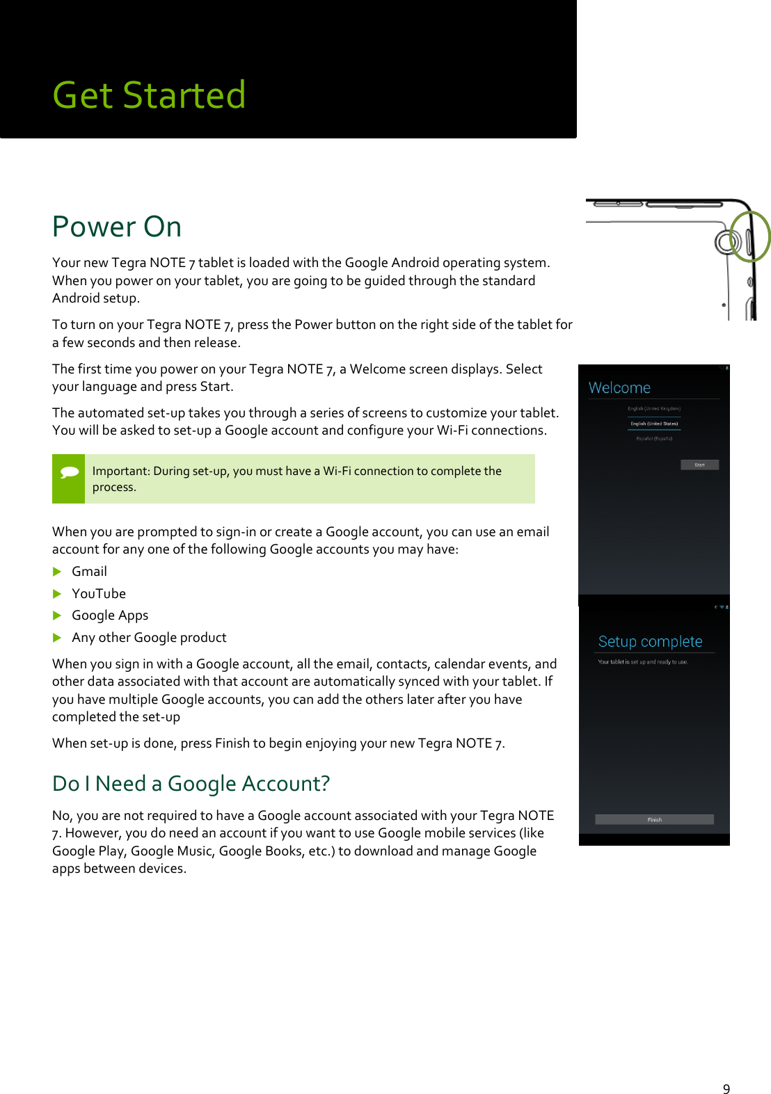  9 Get Started Power On  Your new Tegra NOTE 7 tablet is loaded with the Google Android operating system. When you power on your tablet, you are going to be guided through the standard Android setup. To turn on your Tegra NOTE 7, press the Power button on the right side of the tablet for a few seconds and then release.  The first time you power on your Tegra NOTE 7, a Welcome screen displays. Select your language and press Start.  The automated set-up takes you through a series of screens to customize your tablet. You will be asked to set-up a Google account and configure your Wi-Fi connections.   Important: During set-up, you must have a Wi-Fi connection to complete the process.  When you are prompted to sign-in or create a Google account, you can use an email account for any one of the following Google accounts you may have:  Gmail  YouTube  Google Apps  Any other Google product  When you sign in with a Google account, all the email, contacts, calendar events, and other data associated with that account are automatically synced with your tablet. If you have multiple Google accounts, you can add the others later after you have completed the set-up When set-up is done, press Finish to begin enjoying your new Tegra NOTE 7. Do I Need a Google Account? No, you are not required to have a Google account associated with your Tegra NOTE 7. However, you do need an account if you want to use Google mobile services (like Google Play, Google Music, Google Books, etc.) to download and manage Google apps between devices.     