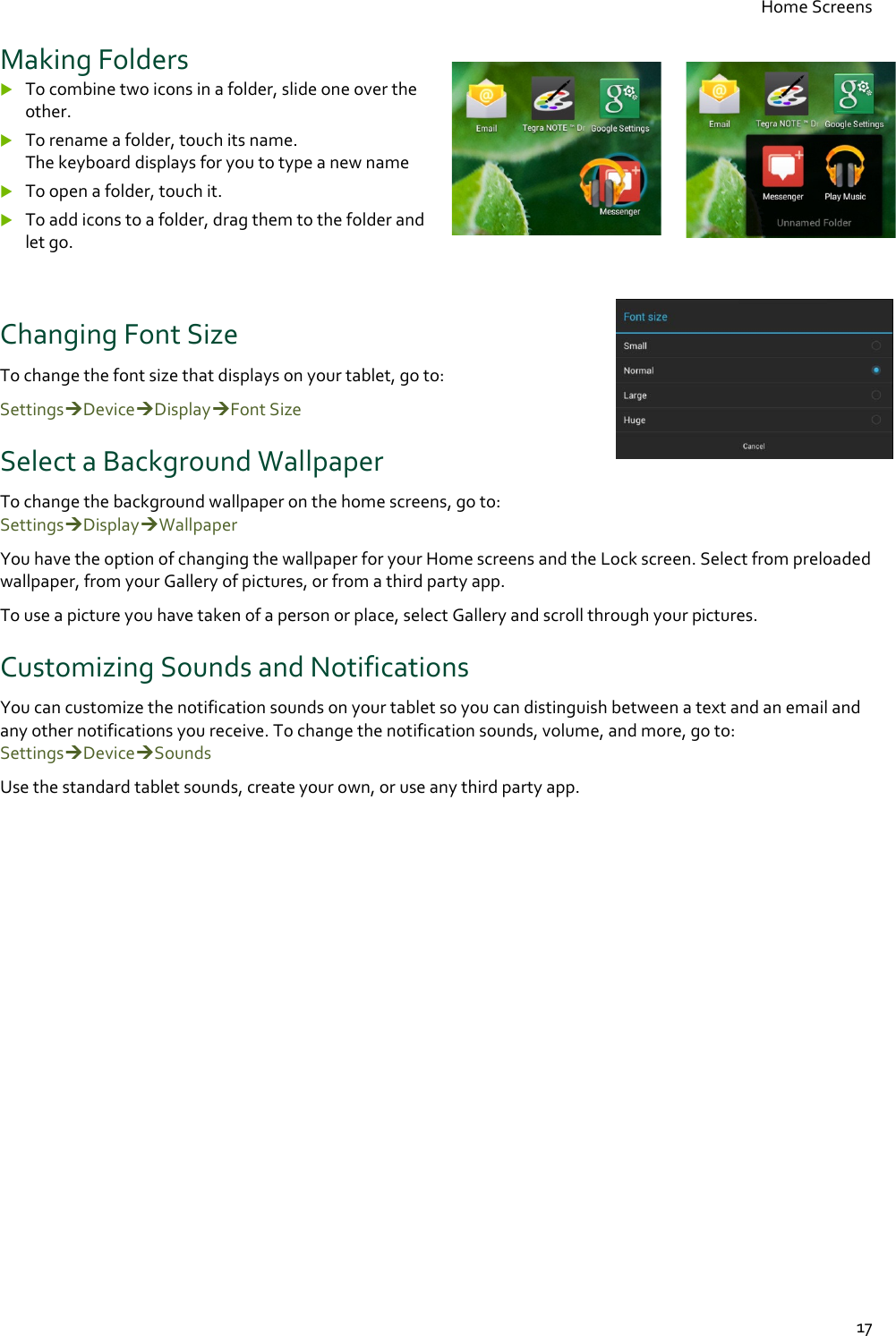 Home Screens  17 Making Folders  To combine two icons in a folder, slide one over the other.  To rename a folder, touch its name. The keyboard displays for you to type a new name  To open a folder, touch it.  To add icons to a folder, drag them to the folder and let go.  Changing Font Size    To change the font size that displays on your tablet, go to: SettingsDeviceDisplayFont Size Select a Background Wallpaper To change the background wallpaper on the home screens, go to:  SettingsDisplayWallpaper You have the option of changing the wallpaper for your Home screens and the Lock screen. Select from preloaded wallpaper, from your Gallery of pictures, or from a third party app. To use a picture you have taken of a person or place, select Gallery and scroll through your pictures.  Customizing Sounds and Notifications You can customize the notification sounds on your tablet so you can distinguish between a text and an email and any other notifications you receive. To change the notification sounds, volume, and more, go to:  SettingsDeviceSounds Use the standard tablet sounds, create your own, or use any third party app.  