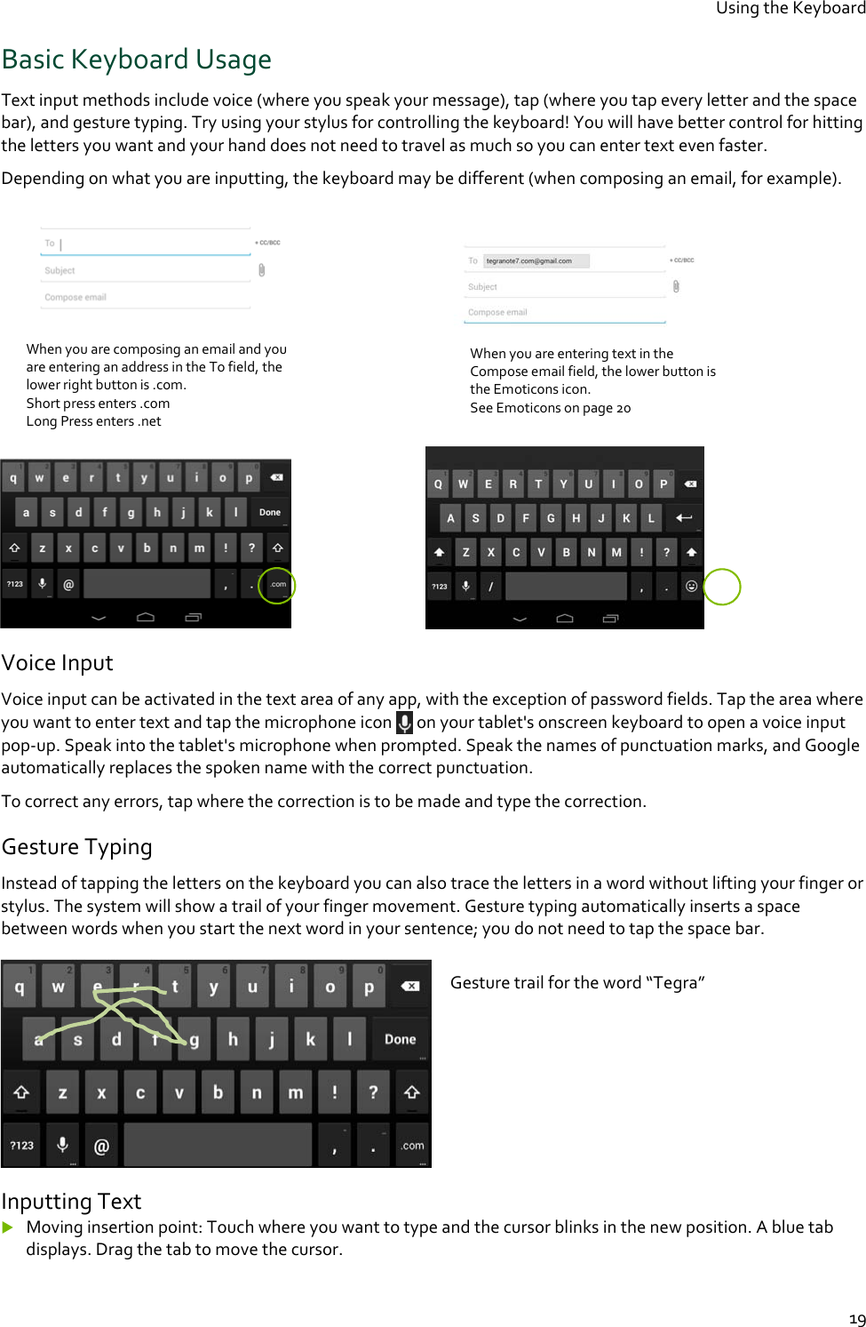 Using the Keyboard  19 Basic Keyboard Usage Text input methods include voice (where you speak your message), tap (where you tap every letter and the space bar), and gesture typing. Try using your stylus for controlling the keyboard! You will have better control for hitting the letters you want and your hand does not need to travel as much so you can enter text even faster. Depending on what you are inputting, the keyboard may be different (when composing an email, for example).                                        Voice Input Voice input can be activated in the text area of any app, with the exception of password fields. Tap the area where you want to enter text and tap the microphone icon   on your tablet&apos;s onscreen keyboard to open a voice input pop-up. Speak into the tablet&apos;s microphone when prompted. Speak the names of punctuation marks, and Google automatically replaces the spoken name with the correct punctuation. To correct any errors, tap where the correction is to be made and type the correction.  Gesture Typing Instead of tapping the letters on the keyboard you can also trace the letters in a word without lifting your finger or stylus. The system will show a trail of your finger movement. Gesture typing automatically inserts a space between words when you start the next word in your sentence; you do not need to tap the space bar.   Inputting Text  Moving insertion point: Touch where you want to type and the cursor blinks in the new position. A blue tab displays. Drag the tab to move the cursor. When you are composing an email and you are entering an address in the To field, the lower right button is .com.  Short press enters .com Long Press enters .net  When you are entering text in the Compose email field, the lower button is the Emoticons icon. See Emoticons on page 20 Gesture trail for the word “Tegra” 