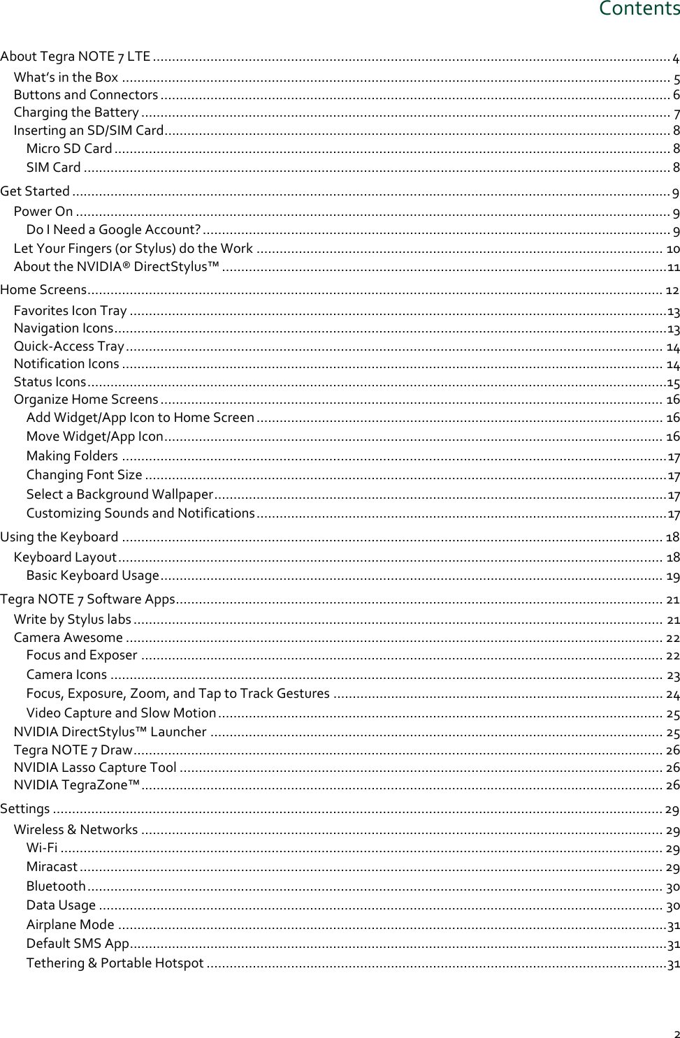 2 Contents About Tegra NOTE 7 LTE ....................................................................................................................................... 4 What’s in the Box ............................................................................................................................................... 5 Buttons and Connectors ..................................................................................................................................... 6 Charging the Battery .......................................................................................................................................... 7 Inserting an SD/SIM Card .................................................................................................................................... 8 Micro SD Card ................................................................................................................................................. 8 SIM Card ......................................................................................................................................................... 8 Get Started ............................................................................................................................................................ 9 Power On ........................................................................................................................................................... 9 Do I Need a Google Account? .......................................................................................................................... 9 Let Your Fingers (or Stylus) do the Work .......................................................................................................... 10 About the NVIDIA® DirectStylus™ .................................................................................................................... 11 Home Screens ...................................................................................................................................................... 12 Favorites Icon Tray ............................................................................................................................................ 13 Navigation Icons ................................................................................................................................................ 13 Quick-Access Tray ............................................................................................................................................ 14 Notification Icons ............................................................................................................................................. 14 Status Icons ....................................................................................................................................................... 15 Organize Home Screens ................................................................................................................................... 16 Add Widget/App Icon to Home Screen .......................................................................................................... 16 Move Widget/App Icon .................................................................................................................................. 16 Making Folders .............................................................................................................................................. 17 Changing Font Size ........................................................................................................................................ 17 Select a Background Wallpaper ...................................................................................................................... 17 Customizing Sounds and Notifications ........................................................................................................... 17 Using the Keyboard ............................................................................................................................................. 18 Keyboard Layout .............................................................................................................................................. 18 Basic Keyboard Usage ................................................................................................................................... 19 Tegra NOTE 7 Software Apps ............................................................................................................................... 21 Write by Stylus labs .......................................................................................................................................... 21 Camera Awesome ............................................................................................................................................ 22 Focus and Exposer ........................................................................................................................................ 22 Camera Icons ................................................................................................................................................ 23 Focus, Exposure, Zoom, and Tap to Track Gestures ...................................................................................... 24 Video Capture and Slow Motion .................................................................................................................... 25 NVIDIA DirectStylus™ Launcher ...................................................................................................................... 25 Tegra NOTE 7 Draw .......................................................................................................................................... 26 NVIDIA Lasso Capture Tool .............................................................................................................................. 26 NVIDIA TegraZone™ ........................................................................................................................................ 26 Settings ............................................................................................................................................................... 29 Wireless &amp; Networks ........................................................................................................................................ 29 Wi-Fi ............................................................................................................................................................. 29 Miracast ........................................................................................................................................................ 29 Bluetooth ...................................................................................................................................................... 30 Data Usage ................................................................................................................................................... 30 Airplane Mode ............................................................................................................................................... 31 Default SMS App ............................................................................................................................................ 31 Tethering &amp; Portable Hotspot ........................................................................................................................ 31 