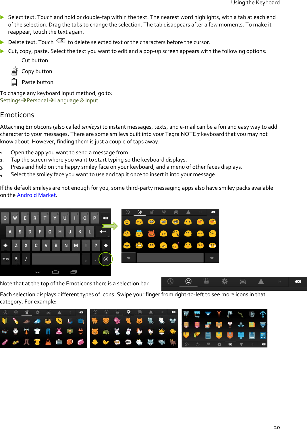 Using the Keyboard  20  Select text: Touch and hold or double-tap within the text. The nearest word highlights, with a tab at each end of the selection. Drag the tabs to change the selection. The tab disappears after a few moments. To make it reappear, touch the text again.  Delete text: Touch   to delete selected text or the characters before the cursor.   Cut, copy, paste. Select the text you want to edit and a pop-up screen appears with the following options:    Cut button   Copy button Paste button To change any keyboard input method, go to:  SettingsPersonalLanguage &amp; Input Emoticons Attaching Emoticons (also called smileys) to instant messages, texts, and e-mail can be a fun and easy way to add character to your messages. There are some smileys built into your Tegra NOTE 7 keyboard that you may not know about. However, finding them is just a couple of taps away. 1. Open the app you want to send a message from. 2. Tap the screen where you want to start typing so the keyboard displays. 3. Press and hold on the happy smiley face on your keyboard, and a menu of other faces displays. 4. Select the smiley face you want to use and tap it once to insert it into your message.  0. If the default smileys are not enough for you, some third-party messaging apps also have smiley packs available on the Android Market.    Note that at the top of the Emoticons there is a selection bar. Each selection displays different types of icons. Swipe your finger from right-to-left to see more icons in that category. For example:           