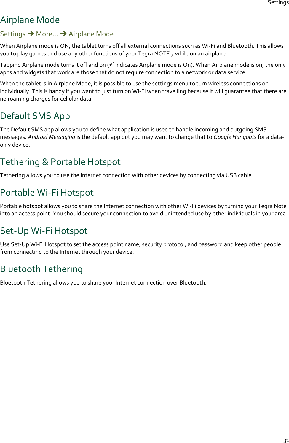 Settings  31 Airplane Mode Settings  More…  Airplane Mode  When Airplane mode is ON, the tablet turns off all external connections such as Wi-Fi and Bluetooth. This allows you to play games and use any other functions of your Tegra NOTE 7 while on an airplane. Tapping Airplane mode turns it off and on ( indicates Airplane mode is On). When Airplane mode is on, the only apps and widgets that work are those that do not require connection to a network or data service. When the tablet is in Airplane Mode, it is possible to use the settings menu to turn wireless connections on individually. This is handy if you want to just turn on Wi-Fi when travelling because it will guarantee that there are no roaming charges for cellular data. Default SMS App The Default SMS app allows you to define what application is used to handle incoming and outgoing SMS messages. Android Messaging is the default app but you may want to change that to Google Hangouts for a data-only device. Tethering &amp; Portable Hotspot Tethering allows you to use the Internet connection with other devices by connecting via USB cable Portable Wi-Fi Hotspot Portable hotspot allows you to share the Internet connection with other Wi-Fi devices by turning your Tegra Note into an access point. You should secure your connection to avoid unintended use by other individuals in your area. Set-Up Wi-Fi Hotspot Use Set-Up Wi-Fi Hotspot to set the access point name, security protocol, and password and keep other people from connecting to the Internet through your device. Bluetooth Tethering Bluetooth Tethering allows you to share your Internet connection over Bluetooth.    