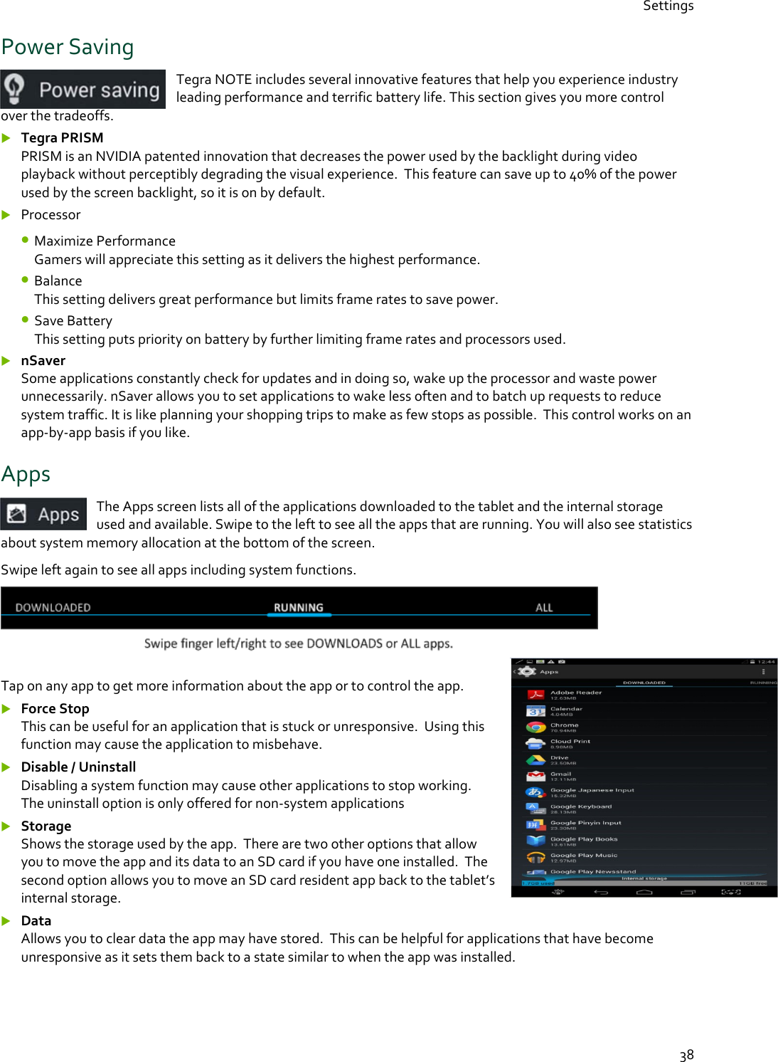 Settings  38 Power Saving Tegra NOTE includes several innovative features that help you experience industry leading performance and terrific battery life. This section gives you more control over the tradeoffs.  Tegra PRISM PRISM is an NVIDIA patented innovation that decreases the power used by the backlight during video playback without perceptibly degrading the visual experience.  This feature can save up to 40% of the power used by the screen backlight, so it is on by default.  Processor • Maximize Performance Gamers will appreciate this setting as it delivers the highest performance. • Balance  This setting delivers great performance but limits frame rates to save power. • Save Battery This setting puts priority on battery by further limiting frame rates and processors used.  nSaver Some applications constantly check for updates and in doing so, wake up the processor and waste power unnecessarily. nSaver allows you to set applications to wake less often and to batch up requests to reduce system traffic. It is like planning your shopping trips to make as few stops as possible.  This control works on an app-by-app basis if you like. Apps The Apps screen lists all of the applications downloaded to the tablet and the internal storage used and available. Swipe to the left to see all the apps that are running. You will also see statistics about system memory allocation at the bottom of the screen. Swipe left again to see all apps including system functions.   Tap on any app to get more information about the app or to control the app.  Force Stop This can be useful for an application that is stuck or unresponsive.  Using this function may cause the application to misbehave.  Disable / Uninstall Disabling a system function may cause other applications to stop working.  The uninstall option is only offered for non-system applications  Storage Shows the storage used by the app.  There are two other options that allow you to move the app and its data to an SD card if you have one installed.  The second option allows you to move an SD card resident app back to the tablet’s internal storage.  Data Allows you to clear data the app may have stored.  This can be helpful for applications that have become unresponsive as it sets them back to a state similar to when the app was installed. 