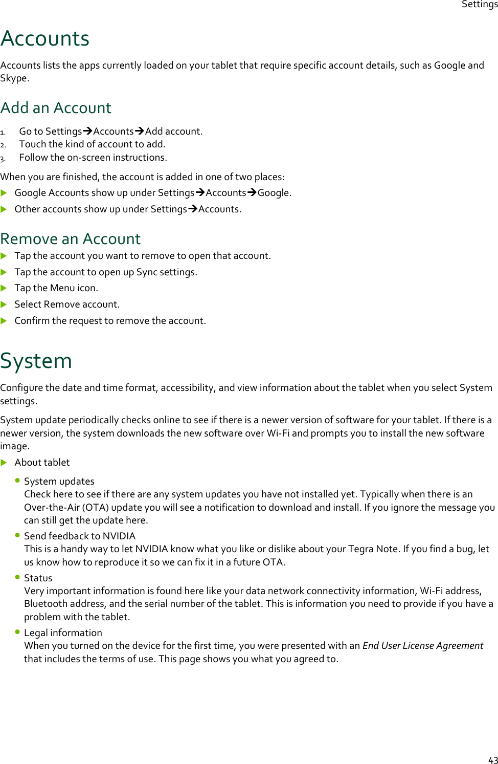 Settings  43 Accounts Accounts lists the apps currently loaded on your tablet that require specific account details, such as Google and Skype. Add an Account 1. Go to SettingsAccountsAdd account. 2. Touch the kind of account to add. 3. Follow the on-screen instructions. When you are finished, the account is added in one of two places:  Google Accounts show up under SettingsAccountsGoogle.  Other accounts show up under SettingsAccounts. Remove an Account  Tap the account you want to remove to open that account.  Tap the account to open up Sync settings.  Tap the Menu icon.  Select Remove account.  Confirm the request to remove the account. System Configure the date and time format, accessibility, and view information about the tablet when you select System settings. System update periodically checks online to see if there is a newer version of software for your tablet. If there is a newer version, the system downloads the new software over Wi-Fi and prompts you to install the new software image.  About tablet • System updates Check here to see if there are any system updates you have not installed yet. Typically when there is an Over-the-Air (OTA) update you will see a notification to download and install. If you ignore the message you can still get the update here. • Send feedback to NVIDIA This is a handy way to let NVIDIA know what you like or dislike about your Tegra Note. If you find a bug, let us know how to reproduce it so we can fix it in a future OTA. • Status Very important information is found here like your data network connectivity information, Wi-Fi address, Bluetooth address, and the serial number of the tablet. This is information you need to provide if you have a problem with the tablet. • Legal information When you turned on the device for the first time, you were presented with an End User License Agreement that includes the terms of use. This page shows you what you agreed to.  