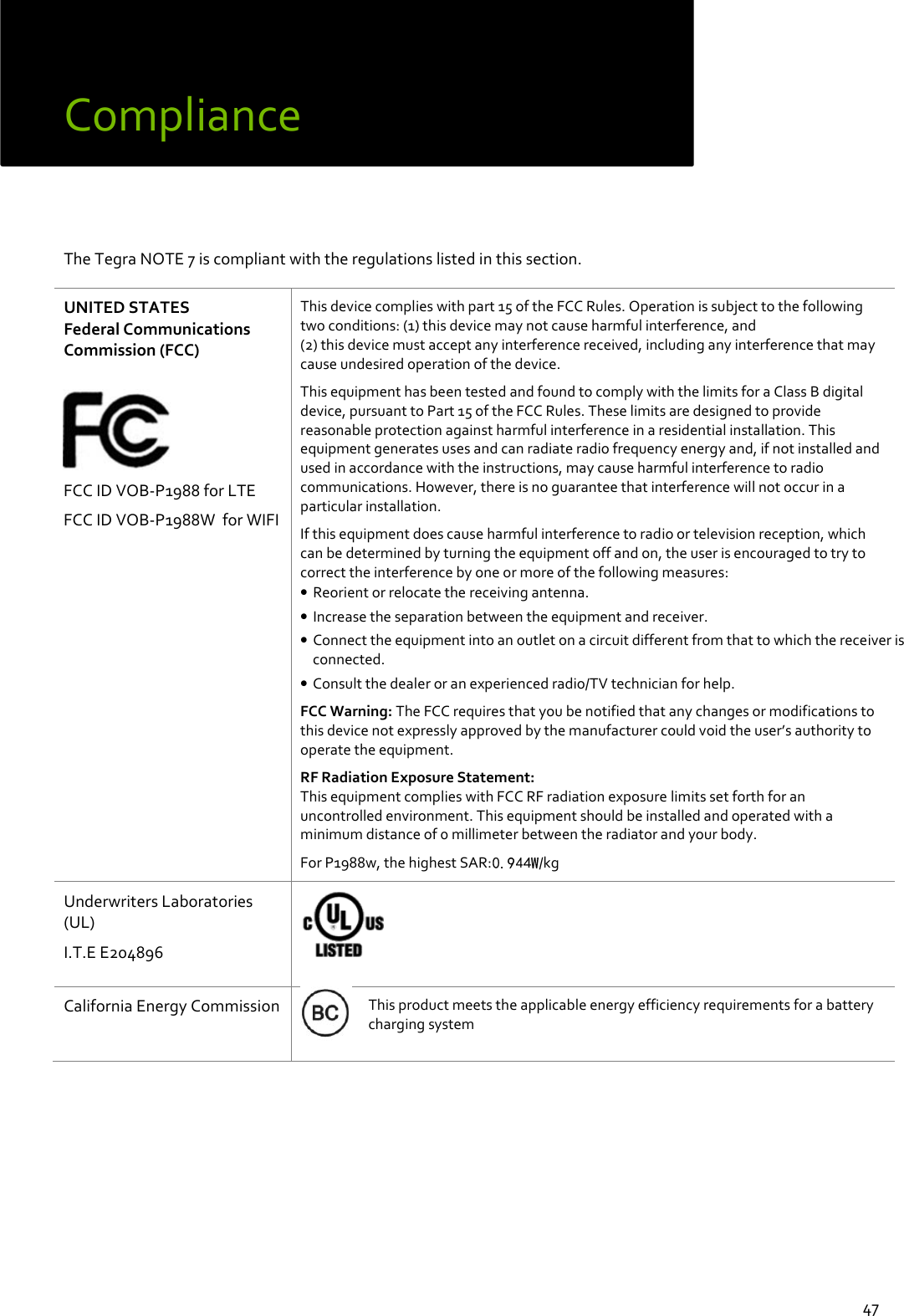  47 Compliance   The Tegra NOTE 7 is compliant with the regulations listed in this section.   UNITED STATES Federal Communications Commission (FCC)    FCC ID VOB-P1988 for LTE FCC ID VOB-P1988W  for WIFI  This device complies with part 15 of the FCC Rules. Operation is subject to the following two conditions: (1) this device may not cause harmful interference, and  (2) this device must accept any interference received, including any interference that may cause undesired operation of the device. This equipment has been tested and found to comply with the limits for a Class B digital device, pursuant to Part 15 of the FCC Rules. These limits are designed to provide reasonable protection against harmful interference in a residential installation. This equipment generates uses and can radiate radio frequency energy and, if not installed and used in accordance with the instructions, may cause harmful interference to radio communications. However, there is no guarantee that interference will not occur in a particular installation. If this equipment does cause harmful interference to radio or television reception, which can be determined by turning the equipment off and on, the user is encouraged to try to correct the interference by one or more of the following measures: • Reorient or relocate the receiving antenna. • Increase the separation between the equipment and receiver. • Connect the equipment into an outlet on a circuit different from that to which the receiver is connected. • Consult the dealer or an experienced radio/TV technician for help. FCC Warning: The FCC requires that you be notified that any changes or modifications to this device not expressly approved by the manufacturer could void the user’s authority to operate the equipment.  RF Radiation Exposure Statement: This equipment complies with FCC RF radiation exposure limits set forth for an uncontrolled environment. This equipment should be installed and operated with a minimum distance of 0 millimeter between the radiator and your body. For P1988w, the highest SAR: /kg Underwriters Laboratories (UL) I.T.E E204896    California Energy Commission  This product meets the applicable energy efficiency requirements for a battery charging system     