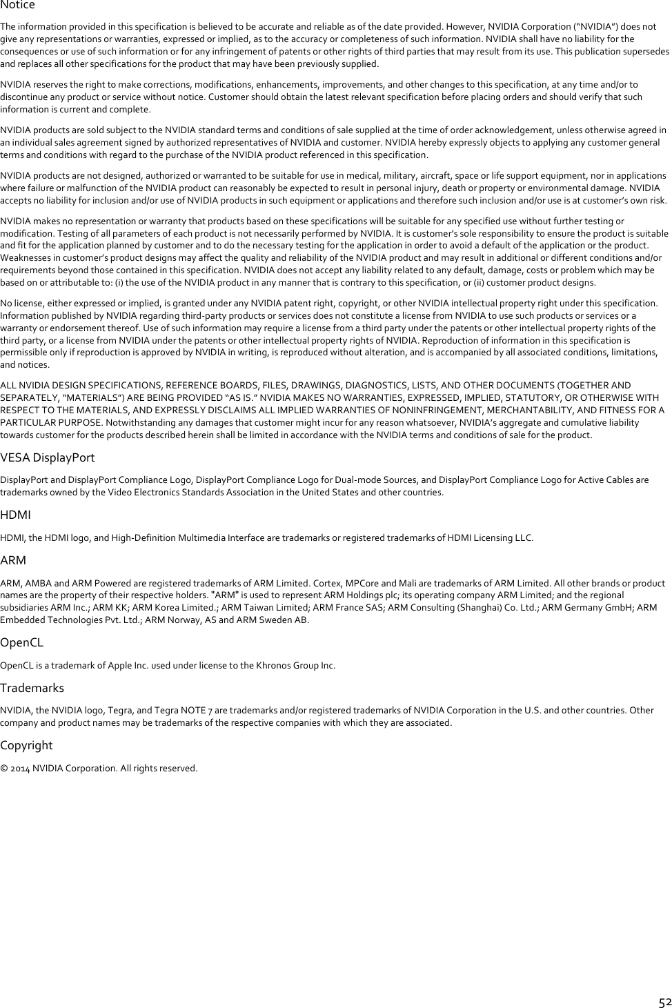  52 Notice The information provided in this specification is believed to be accurate and reliable as of the date provided. However, NVIDIA Corporation (“NVIDIA”) does not give any representations or warranties, expressed or implied, as to the accuracy or completeness of such information. NVIDIA shall have no liability for the consequences or use of such information or for any infringement of patents or other rights of third parties that may result from its use. This publication supersedes and replaces all other specifications for the product that may have been previously supplied. NVIDIA reserves the right to make corrections, modifications, enhancements, improvements, and other changes to this specification, at any time and/or to discontinue any product or service without notice. Customer should obtain the latest relevant specification before placing orders and should verify that such information is current and complete.  NVIDIA products are sold subject to the NVIDIA standard terms and conditions of sale supplied at the time of order acknowledgement, unless otherwise agreed in an individual sales agreement signed by authorized representatives of NVIDIA and customer. NVIDIA hereby expressly objects to applying any customer general terms and conditions with regard to the purchase of the NVIDIA product referenced in this specification. NVIDIA products are not designed, authorized or warranted to be suitable for use in medical, military, aircraft, space or life support equipment, nor in applications where failure or malfunction of the NVIDIA product can reasonably be expected to result in personal injury, death or property or environmental damage. NVIDIA accepts no liability for inclusion and/or use of NVIDIA products in such equipment or applications and therefore such inclusion and/or use is at customer’s own risk.  NVIDIA makes no representation or warranty that products based on these specifications will be suitable for any specified use without further testing or modification. Testing of all parameters of each product is not necessarily performed by NVIDIA. It is customer’s sole responsibility to ensure the product is suitable and fit for the application planned by customer and to do the necessary testing for the application in order to avoid a default of the application or the product. Weaknesses in customer’s product designs may affect the quality and reliability of the NVIDIA product and may result in additional or different conditions and/or requirements beyond those contained in this specification. NVIDIA does not accept any liability related to any default, damage, costs or problem which may be based on or attributable to: (i) the use of the NVIDIA product in any manner that is contrary to this specification, or (ii) customer product designs.  No license, either expressed or implied, is granted under any NVIDIA patent right, copyright, or other NVIDIA intellectual property right under this specification. Information published by NVIDIA regarding third-party products or services does not constitute a license from NVIDIA to use such products or services or a warranty or endorsement thereof. Use of such information may require a license from a third party under the patents or other intellectual property rights of the third party, or a license from NVIDIA under the patents or other intellectual property rights of NVIDIA. Reproduction of information in this specification is permissible only if reproduction is approved by NVIDIA in writing, is reproduced without alteration, and is accompanied by all associated conditions, limitations, and notices.  ALL NVIDIA DESIGN SPECIFICATIONS, REFERENCE BOARDS, FILES, DRAWINGS, DIAGNOSTICS, LISTS, AND OTHER DOCUMENTS (TOGETHER AND SEPARATELY, “MATERIALS”) ARE BEING PROVIDED “AS IS.” NVIDIA MAKES NO WARRANTIES, EXPRESSED, IMPLIED, STATUTORY, OR OTHERWISE WITH RESPECT TO THE MATERIALS, AND EXPRESSLY DISCLAIMS ALL IMPLIED WARRANTIES OF NONINFRINGEMENT, MERCHANTABILITY, AND FITNESS FOR A PARTICULAR PURPOSE. Notwithstanding any damages that customer might incur for any reason whatsoever, NVIDIA’s aggregate and cumulative liability towards customer for the products described herein shall be limited in accordance with the NVIDIA terms and conditions of sale for the product. VESA DisplayPort DisplayPort and DisplayPort Compliance Logo, DisplayPort Compliance Logo for Dual-mode Sources, and DisplayPort Compliance Logo for Active Cables are trademarks owned by the Video Electronics Standards Association in the United States and other countries. HDMI HDMI, the HDMI logo, and High-Definition Multimedia Interface are trademarks or registered trademarks of HDMI Licensing LLC. ARM ARM, AMBA and ARM Powered are registered trademarks of ARM Limited. Cortex, MPCore and Mali are trademarks of ARM Limited. All other brands or product names are the property of their respective holders. ʺARMʺ is used to represent ARM Holdings plc; its operating company ARM Limited; and the regional subsidiaries ARM Inc.; ARM KK; ARM Korea Limited.; ARM Taiwan Limited; ARM France SAS; ARM Consulting (Shanghai) Co. Ltd.; ARM Germany GmbH; ARM Embedded Technologies Pvt. Ltd.; ARM Norway, AS and ARM Sweden AB. OpenCL OpenCL is a trademark of Apple Inc. used under license to the Khronos Group Inc. Trademarks NVIDIA, the NVIDIA logo, Tegra, and Tegra NOTE 7 are trademarks and/or registered trademarks of NVIDIA Corporation in the U.S. and other countries. Other company and product names may be trademarks of the respective companies with which they are associated. Copyright  © 2014 NVIDIA Corporation. All rights reserved.    