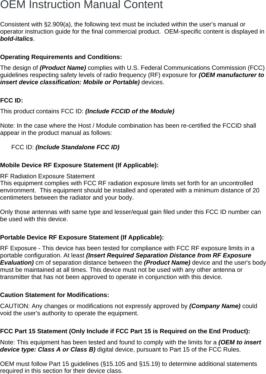  OEM Instruction Manual Content  Consistent with §2.909(a), the following text must be included within the user’s manual or operator instruction guide for the final commercial product.  OEM-specific content is displayed in bold-italics.  Operating Requirements and Conditions: The design of (Product Name) complies with U.S. Federal Communications Commission (FCC) guidelines respecting safety levels of radio frequency (RF) exposure for (OEM manufacturer to insert device classification: Mobile or Portable) devices.  FCC ID:  This product contains FCC ID: (Include FCCID of the Module)  Note: In the case where the Host / Module combination has been re-certified the FCCID shall appear in the product manual as follows:  FCC ID: (Include Standalone FCC ID)  Mobile Device RF Exposure Statement (If Applicable): RF Radiation Exposure Statement This equipment complies with FCC RF radiation exposure limits set forth for an uncontrolled environment.  This equipment should be installed and operated with a minimum distance of 20 centimeters between the radiator and your body.    Only those antennas with same type and lesser/equal gain filed under this FCC ID number can be used with this device.  Portable Device RF Exposure Statement (If Applicable): RF Exposure - This device has been tested for compliance with FCC RF exposure limits in a portable configuration. At least (Insert Required Separation Distance from RF Exposure Evaluation) cm of separation distance between the (Product Name) device and the user&apos;s body must be maintained at all times. This device must not be used with any other antenna or transmitter that has not been approved to operate in conjunction with this device.  Caution Statement for Modifications: CAUTION: Any changes or modifications not expressly approved by (Company Name) could void the user’s authority to operate the equipment.  FCC Part 15 Statement (Only Include if FCC Part 15 is Required on the End Product): Note: This equipment has been tested and found to comply with the limits for a (OEM to insert device type: Class A or Class B) digital device, pursuant to Part 15 of the FCC Rules.   OEM must follow Part 15 guidelines (§15.105 and §15.19) to determine additional statements required in this section for their device class.  