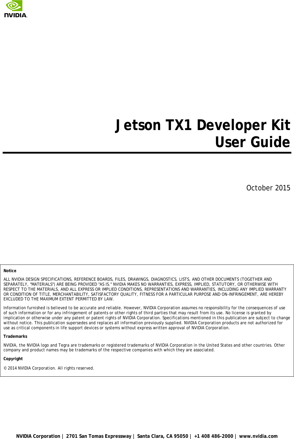       NVIDIA Corporation | 2701 San Tomas Expressway | Santa Clara, CA 95050 | +1 408 486-2000 | www.nvidia.com Jetson TX1 Developer Kit  User Guide   October 2015      Notice  ALL NVIDIA DESIGN SPECIFICATIONS, REFERENCE BOARDS, FILES, DRAWINGS, DIAGNOSTICS, LISTS, AND OTHER DOCUMENTS (TOGETHER AND SEPARATELY, &quot;MATERIALS&quot;) ARE BEING PROVIDED &quot;AS IS.&quot; NVIDIA MAKES NO WARRANTIES, EXPRESS, IMPLIED, STATUTORY, OR OTHERWISE WITH RESPECT TO THE MATERIALS, AND ALL EXPRESS OR IMPLIED CONDITIONS, REPRESENTATIONS AND WARRANTIES, INCLUDING ANY IMPLIED WARRANTY OR CONDITION OF TITLE, MERCHANTABILITY, SATISFACTORY QUALITY, FITNESS FOR A PARTICULAR PURPOSE AND ON-INFRINGEMENT, ARE HEREBY EXCLUDED TO THE MAXIMUM EXTENT PERMITTED BY LAW.  Information furnished is believed to be accurate and reliable. However, NVIDIA Corporation assumes no responsibility for the consequences of use of such information or for any infringement of patents or other rights of third parties that may result from its use. No license is granted by implication or otherwise under any patent or patent rights of NVIDIA Corporation. Specifications mentioned in this publication are subject to change without notice. This publication supersedes and replaces all information previously supplied. NVIDIA Corporation products are not authorized for use as critical components in life support devices or systems without express written approval of NVIDIA Corporation.  Trademarks  NVIDIA, the NVIDIA logo and Tegra are trademarks or registered trademarks of NVIDIA Corporation in the United States and other countries. Other company and product names may be trademarks of the respective companies with which they are associated.  Copyright  © 2014 NVIDIA Corporation. All rights reserved.    