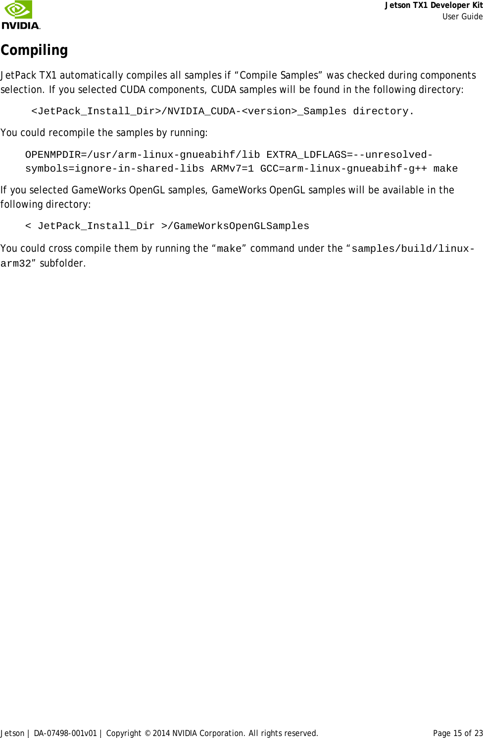     Jetson TX1 Developer Kit     User Guide Jetson | DA-07498-001v01 | Copyright © 2014 NVIDIA Corporation. All rights reserved. Page 15 of 23 Compiling JetPack TX1 automatically compiles all samples if “Compile Samples” was checked during components selection. If you selected CUDA components, CUDA samples will be found in the following directory:  &lt;JetPack_Install_Dir&gt;/NVIDIA_CUDA-&lt;version&gt;_Samples directory.  You could recompile the samples by running: OPENMPDIR=/usr/arm-linux-gnueabihf/lib EXTRA_LDFLAGS=--unresolved-symbols=ignore-in-shared-libs ARMv7=1 GCC=arm-linux-gnueabihf-g++ make If you selected GameWorks OpenGL samples, GameWorks OpenGL samples will be available in the following directory: &lt; JetPack_Install_Dir &gt;/GameWorksOpenGLSamples You could cross compile them by running the “make” command under the “samples/build/linux-arm32” subfolder. 