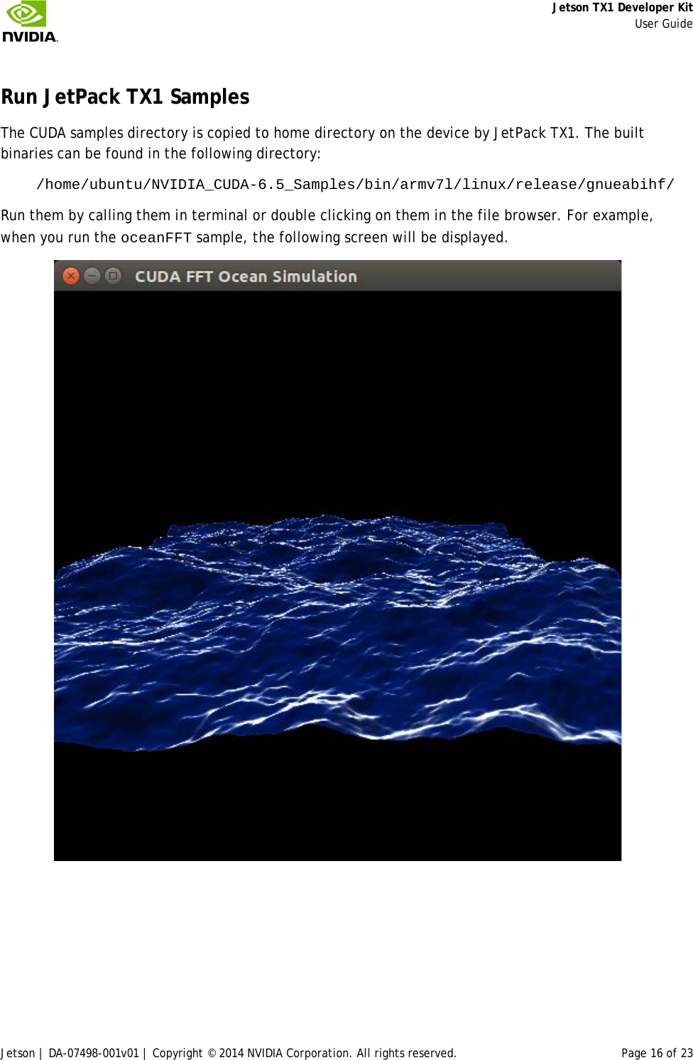     Jetson TX1 Developer Kit     User Guide Jetson | DA-07498-001v01 | Copyright © 2014 NVIDIA Corporation. All rights reserved. Page 16 of 23 Run JetPack TX1 Samples The CUDA samples directory is copied to home directory on the device by JetPack TX1. The built binaries can be found in the following directory: /home/ubuntu/NVIDIA_CUDA-6.5_Samples/bin/armv7l/linux/release/gnueabihf/  Run them by calling them in terminal or double clicking on them in the file browser. For example, when you run the oceanFFT sample, the following screen will be displayed.  