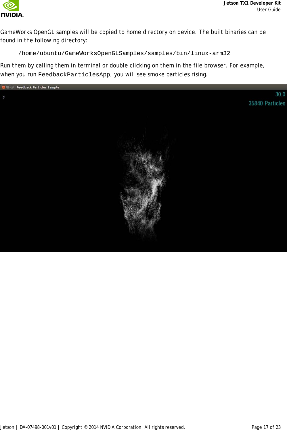     Jetson TX1 Developer Kit     User Guide Jetson | DA-07498-001v01 | Copyright © 2014 NVIDIA Corporation. All rights reserved. Page 17 of 23 GameWorks OpenGL samples will be copied to home directory on device. The built binaries can be found in the following directory:  /home/ubuntu/GameWorksOpenGLSamples/samples/bin/linux-arm32  Run them by calling them in terminal or double clicking on them in the file browser. For example, when you run FeedbackParticlesApp, you will see smoke particles rising.      