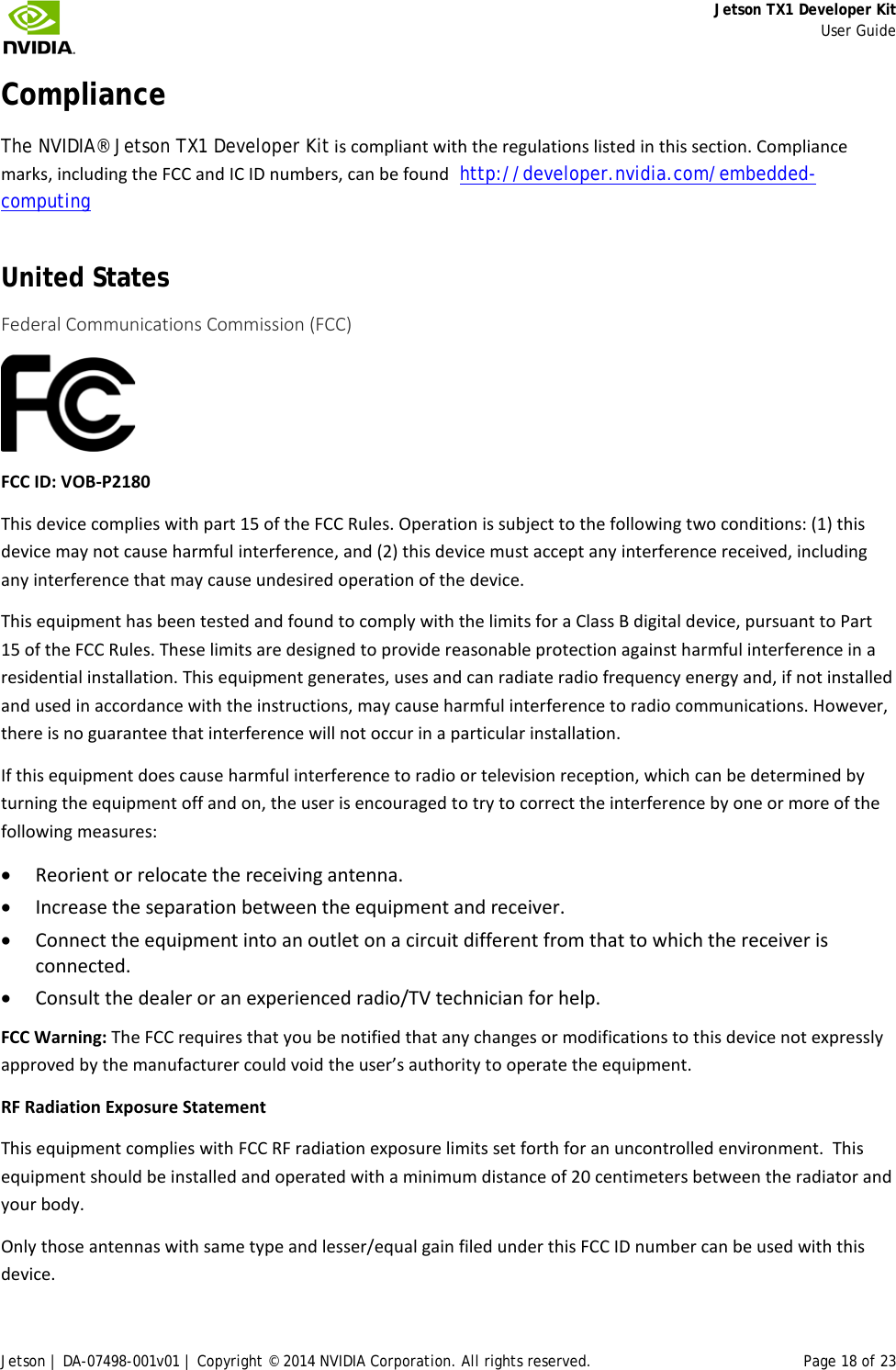     Jetson TX1 Developer Kit     User Guide Jetson | DA-07498-001v01 | Copyright © 2014 NVIDIA Corporation. All rights reserved. Page 18 of 23 Compliance The NVIDIA® Jetson TX1 Developer Kit is compliant with the regulations listed in this section. Compliance marks, including the FCC and IC ID numbers, can be found  http://developer.nvidia.com/embedded-computing United States Federal Communications Commission (FCC)  FCC ID: VOB-P2180 This device complies with part 15 of the FCC Rules. Operation is subject to the following two conditions: (1) this device may not cause harmful interference, and (2) this device must accept any interference received, including any interference that may cause undesired operation of the device. This equipment has been tested and found to comply with the limits for a Class B digital device, pursuant to Part 15 of the FCC Rules. These limits are designed to provide reasonable protection against harmful interference in a residential installation. This equipment generates, uses and can radiate radio frequency energy and, if not installed and used in accordance with the instructions, may cause harmful interference to radio communications. However, there is no guarantee that interference will not occur in a particular installation. If this equipment does cause harmful interference to radio or television reception, which can be determined by turning the equipment off and on, the user is encouraged to try to correct the interference by one or more of the following measures: • Reorient or relocate the receiving antenna. • Increase the separation between the equipment and receiver. • Connect the equipment into an outlet on a circuit different from that to which the receiver is connected. • Consult the dealer or an experienced radio/TV technician for help. FCC Warning: The FCC requires that you be notified that any changes or modifications to this device not expressly approved by the manufacturer could void the user’s authority to operate the equipment.  RF Radiation Exposure Statement This equipment complies with FCC RF radiation exposure limits set forth for an uncontrolled environment.  This equipment should be installed and operated with a minimum distance of 20 centimeters between the radiator and your body.   Only those antennas with same type and lesser/equal gain filed under this FCC ID number can be used with this device. 