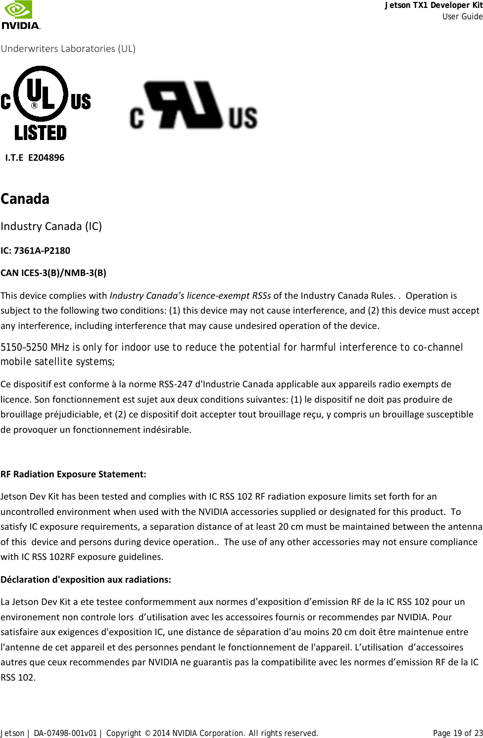     Jetson TX1 Developer Kit     User Guide Jetson | DA-07498-001v01 | Copyright © 2014 NVIDIA Corporation. All rights reserved. Page 19 of 23 Underwriters Laboratories (UL)                    I.T.E  E204896 Canada Industry Canada (IC) IC: 7361A-P2180 CAN ICES-3(B)/NMB-3(B) This device complies with Industry Canada’s licence-exempt RSSs of the Industry Canada Rules. .  Operation is subject to the following two conditions: (1) this device may not cause interference, and (2) this device must accept any interference, including interference that may cause undesired operation of the device. 5150–5250 MHz is only for indoor use to reduce the potential for harmful interference to co-channel mobile satellite systems; Ce dispositif est conforme à la norme RSS-247 d&apos;Industrie Canada applicable aux appareils radio exempts de licence. Son fonctionnement est sujet aux deux conditions suivantes: (1) le dispositif ne doit pas produire de brouillage préjudiciable, et (2) ce dispositif doit accepter tout brouillage reçu, y compris un brouillage susceptible de provoquer un fonctionnement indésirable.  RF Radiation Exposure Statement:  Jetson Dev Kit has been tested and complies with IC RSS 102 RF radiation exposure limits set forth for an uncontrolled environment when used with the NVIDIA accessories supplied or designated for this product.  To satisfy IC exposure requirements, a separation distance of at least 20 cm must be maintained between the antenna of this  device and persons during device operation..  The use of any other accessories may not ensure compliance with IC RSS 102RF exposure guidelines. Déclaration d&apos;exposition aux radiations:  La Jetson Dev Kit a ete testee conformemment aux normes d’exposition d’emission RF de la IC RSS 102 pour un environement non controle lors  d’utilisation avec les accessoires fournis or recommendes par NVIDIA. Pour satisfaire aux exigences d&apos;exposition IC, une distance de séparation d&apos;au moins 20 cm doit être maintenue entre l&apos;antenne de cet appareil et des personnes pendant le fonctionnement de l&apos;appareil. L’utilisation  d’accessoires autres que ceux recommendes par NVIDIA ne guarantis pas la compatibilite avec les normes d’emission RF de la IC RSS 102. 