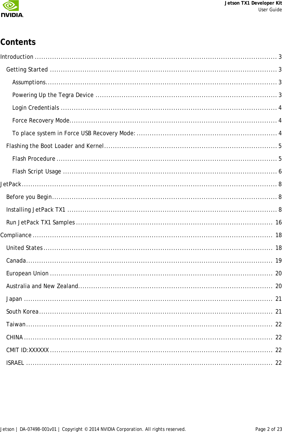     Jetson TX1 Developer Kit     User Guide Jetson | DA-07498-001v01 | Copyright © 2014 NVIDIA Corporation. All rights reserved. Page 2 of 23  Contents Introduction ................................................................................................................ 3 Getting Started ......................................................................................................... 3 Assumptions ........................................................................................................... 3 Powering Up the Tegra Device .................................................................................... 3 Login Credentials .................................................................................................... 4 Force Recovery Mode................................................................................................ 4 To place system in Force USB Recovery Mode: ................................................................. 4 Flashing the Boot Loader and Kernel ................................................................................ 5 Flash Procedure ...................................................................................................... 5 Flash Script Usage ................................................................................................... 6 JetPack ...................................................................................................................... 8 Before you Begin ........................................................................................................ 8 Installing JetPack TX1 ................................................................................................. 8 Run JetPack TX1 Samples ........................................................................................... 16 Compliance ............................................................................................................... 18 United States .......................................................................................................... 18 Canada .................................................................................................................. 19 European Union ....................................................................................................... 20 Australia and New Zealand.......................................................................................... 20 Japan ................................................................................................................... 21 South Korea ............................................................................................................ 21 Taiwan .................................................................................................................. 22 CHINA ................................................................................................................... 22 CMIT ID:XXXXXX ....................................................................................................... 22 ISRAEL .................................................................................................................. 22  