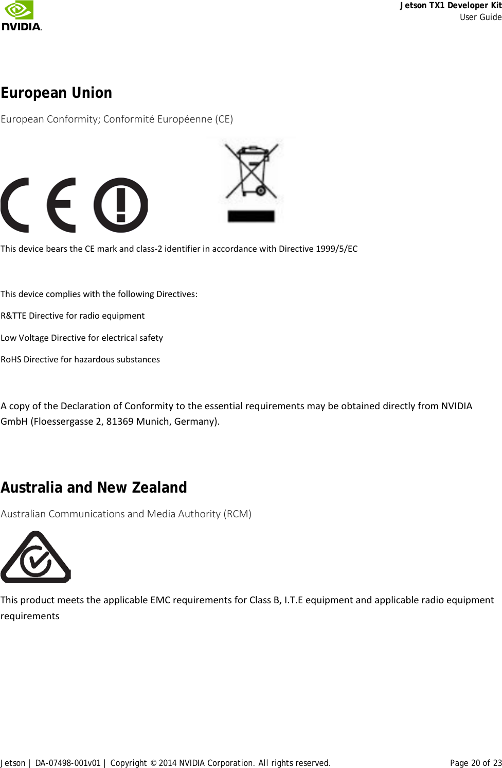     Jetson TX1 Developer Kit     User Guide Jetson | DA-07498-001v01 | Copyright © 2014 NVIDIA Corporation. All rights reserved. Page 20 of 23   European Union European Conformity; Conformité Européenne (CE)                     This device bears the CE mark and class-2 identifier in accordance with Directive 1999/5/EC  This device complies with the following Directives: R&amp;TTE Directive for radio equipment Low Voltage Directive for electrical safety RoHS Directive for hazardous substances  A copy of the Declaration of Conformity to the essential requirements may be obtained directly from NVIDIA GmbH (Floessergasse 2, 81369 Munich, Germany).  Australia and New Zealand Australian Communications and Media Authority (RCM)  This product meets the applicable EMC requirements for Class B, I.T.E equipment and applicable radio equipment requirements   