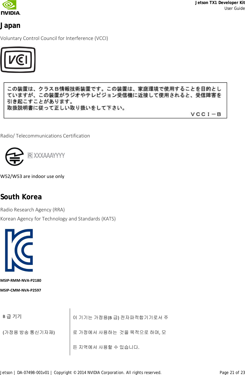     Jetson TX1 Developer Kit     User Guide Jetson | DA-07498-001v01 | Copyright © 2014 NVIDIA Corporation. All rights reserved. Page 21 of 23 Japan Voluntary Control Council for Interference (VCCI)    Radio/ Telecommunications Certification   W52/W53 are indoor use only South Korea Radio Research Agency (RRA) Korean Agency for Technology and Standards (KATS)      MSIP-RMM-NVA-P2180 MSIP-CMM-NVA-P2597  B급 기기            이 기기는 가정용(B 급) 전자파적합기기로서 주 (가정용 방송 통신기자재)  로 가정에서 사용하는  것을 목적으로 하며, 모    든 지역에서 사용할 수 있습니다. 