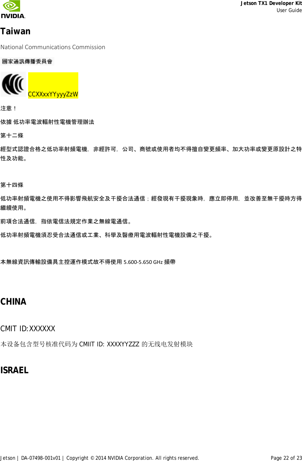     Jetson TX1 Developer Kit     User Guide Jetson | DA-07498-001v01 | Copyright © 2014 NVIDIA Corporation. All rights reserved. Page 22 of 23 Taiwan  National Communications Commission     CCXXxxYYyyyZzW 注意！ 依據 低功率電波輻射性電機管理辦法 第十二條 經型式認證合格之低功率射頻電機，非經許可，公司、商號或使用者均不得擅自變更頻率、加大功率或變更原設計之特性及功能。  第十四條 低功率射頻電機之使用不得影響飛航安全及干擾合法通信；經發現有干擾現象時，應立即停用，並改善至無干擾時方得繼續使用。 前項合法通信，指依電信法規定作業之無線電通信。 低功率射頻電機須忍受合法通信或工業、科學及醫療用電波輻射性電機設備之干擾。  本無線資訊傳輸設備具主控運作模式故不得使用 5.600-5.650 GHz 頻帶  CHINA CMIT ID:XXXXXX  本设备包含型号核准代码为 CMIIT ID: XXXXYYZZZ 的无线电发射模块 ISRAEL    