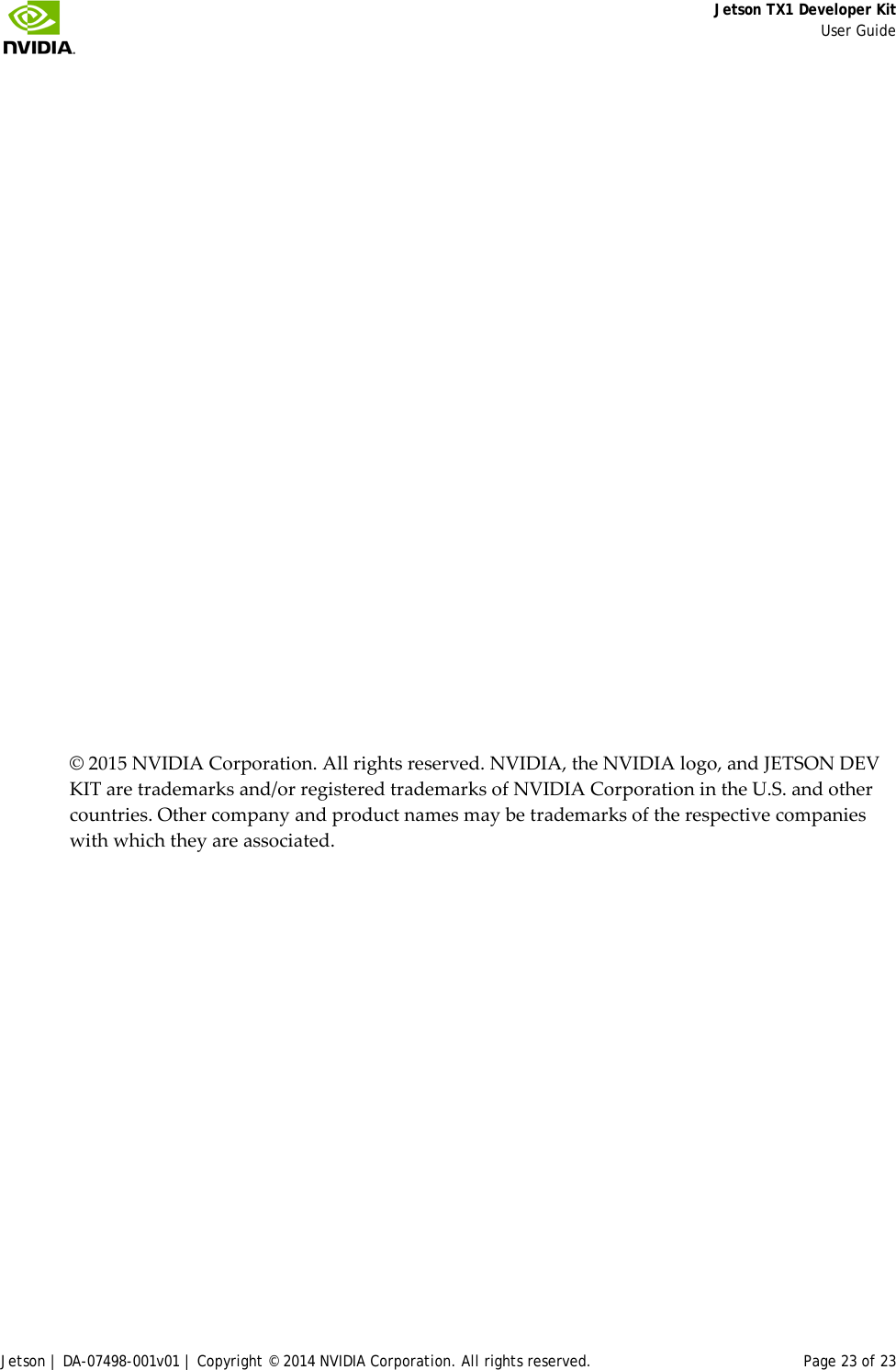     Jetson TX1 Developer Kit     User Guide Jetson | DA-07498-001v01 | Copyright © 2014 NVIDIA Corporation. All rights reserved. Page 23 of 23             © 2015 NVIDIA Corporation. All rights reserved. NVIDIA, the NVIDIA logo, and JETSON DEV KIT are trademarks and/or registered trademarks of NVIDIA Corporation in the U.S. and other countries. Other company and product names may be trademarks of the respective companies with which they are associated.  