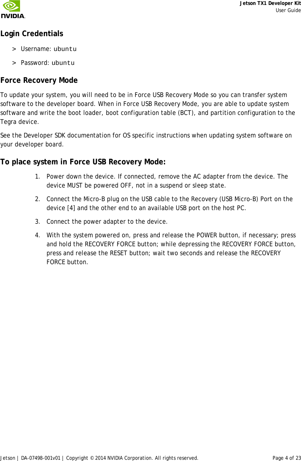     Jetson TX1 Developer Kit     User Guide Jetson | DA-07498-001v01 | Copyright © 2014 NVIDIA Corporation. All rights reserved. Page 4 of 23 Login Credentials &gt; Username: ubuntu &gt; Password: ubuntu Force Recovery Mode To update your system, you will need to be in Force USB Recovery Mode so you can transfer system software to the developer board. When in Force USB Recovery Mode, you are able to update system software and write the boot loader, boot configuration table (BCT), and partition configuration to the Tegra device. See the Developer SDK documentation for OS specific instructions when updating system software on your developer board. To place system in Force USB Recovery Mode: 1. Power down the device. If connected, remove the AC adapter from the device. The device MUST be powered OFF, not in a suspend or sleep state. 2. Connect the Micro-B plug on the USB cable to the Recovery (USB Micro-B) Port on the device [4] and the other end to an available USB port on the host PC. 3. Connect the power adapter to the device. 4. With the system powered on, press and release the POWER button, if necessary; press and hold the RECOVERY FORCE button; while depressing the RECOVERY FORCE button, press and release the RESET button; wait two seconds and release the RECOVERY FORCE button. 