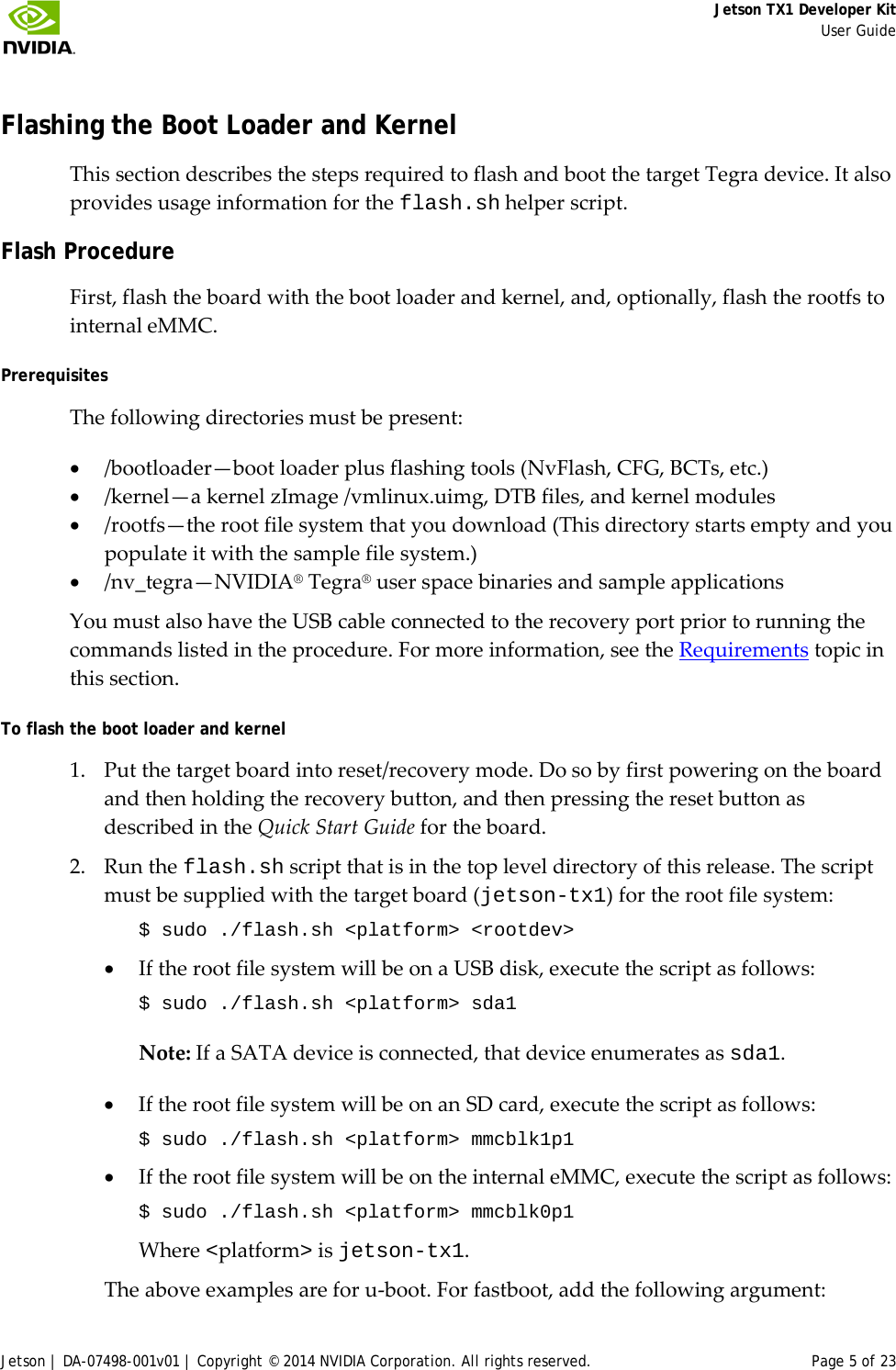     Jetson TX1 Developer Kit     User Guide Jetson | DA-07498-001v01 | Copyright © 2014 NVIDIA Corporation. All rights reserved. Page 5 of 23 Flashing the Boot Loader and Kernel This section describes the steps required to flash and boot the target Tegra device. It also provides usage information for the flash.sh helper script.  Flash Procedure First, flash the board with the boot loader and kernel, and, optionally, flash the rootfs to internal eMMC. Prerequisites The following directories must be present:  • /bootloader—boot loader plus flashing tools (NvFlash, CFG, BCTs, etc.) • /kernel—a kernel zImage /vmlinux.uimg, DTB files, and kernel modules • /rootfs—the root file system that you download (This directory starts empty and you populate it with the sample file system.) • /nv_tegra—NVIDIA® Tegra® user space binaries and sample applications You must also have the USB cable connected to the recovery port prior to running the commands listed in the procedure. For more information, see the Requirements topic in this section. To flash the boot loader and kernel 1. Put the target board into reset/recovery mode. Do so by first powering on the board and then holding the recovery button, and then pressing the reset button as described in the Quick Start Guide for the board.  2. Run the flash.sh script that is in the top level directory of this release. The script must be supplied with the target board (jetson-tx1) for the root file system: $ sudo ./flash.sh &lt;platform&gt; &lt;rootdev&gt; • If the root file system will be on a USB disk, execute the script as follows: $ sudo ./flash.sh &lt;platform&gt; sda1 Note: If a SATA device is connected, that device enumerates as sda1. • If the root file system will be on an SD card, execute the script as follows: $ sudo ./flash.sh &lt;platform&gt; mmcblk1p1 • If the root file system will be on the internal eMMC, execute the script as follows: $ sudo ./flash.sh &lt;platform&gt; mmcblk0p1 Where &lt;platform&gt; is jetson-tx1. The above examples are for u-boot. For fastboot, add the following argument: 