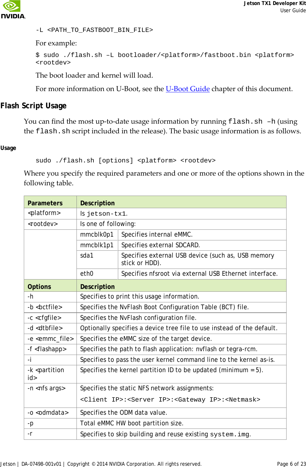     Jetson TX1 Developer Kit     User Guide Jetson | DA-07498-001v01 | Copyright © 2014 NVIDIA Corporation. All rights reserved. Page 6 of 23 -L &lt;PATH_TO_FASTBOOT_BIN_FILE&gt; For example: $ sudo ./flash.sh –L bootloader/&lt;platform&gt;/fastboot.bin &lt;platform&gt; &lt;rootdev&gt; The boot loader and kernel will load. For more information on U-Boot, see the U-Boot Guide chapter of this document. Flash Script Usage You can find the most up-to-date usage information by running flash.sh –h (using the flash.sh script included in the release). The basic usage information is as follows. Usage sudo ./flash.sh [options] &lt;platform&gt; &lt;rootdev&gt; Where you specify the required parameters and one or more of the options shown in the following table. Parameters Description &lt;platform&gt;  Is jetson-tx1. &lt;rootdev&gt;  Is one of following:  mmcblk0p1 Specifies internal eMMC. mmcblk1p1 Specifies external SDCARD. sda1 Specifies external USB device (such as, USB memory stick or HDD). eth0 Specifies nfsroot via external USB Ethernet interface. Options Description -h  Specifies to print this usage information. -b &lt;bctfile&gt; Specifies the NvFlash Boot Configuration Table (BCT) file. -c &lt;cfgfile&gt; Specifies the NvFlash configuration file. -d &lt;dtbfile&gt;  Optionally specifies a device tree file to use instead of the default. -e &lt;emmc_file&gt;  Specifies the eMMC size of the target device. -f &lt;flashapp&gt; Specifies the path to flash application: nvflash or tegra-rcm. -i  Specifies to pass the user kernel command line to the kernel as-is. -k &lt;partition id&gt; Specifies the kernel partition ID to be updated (minimum = 5). -n &lt;nfs args&gt; Specifies the static NFS network assignments: &lt;Client IP&gt;:&lt;Server IP&gt;:&lt;Gateway IP&gt;:&lt;Netmask&gt; -o &lt;odmdata&gt; Specifies the ODM data value. -p  Total eMMC HW boot partition size. -r  Specifies to skip building and reuse existing system.img. 