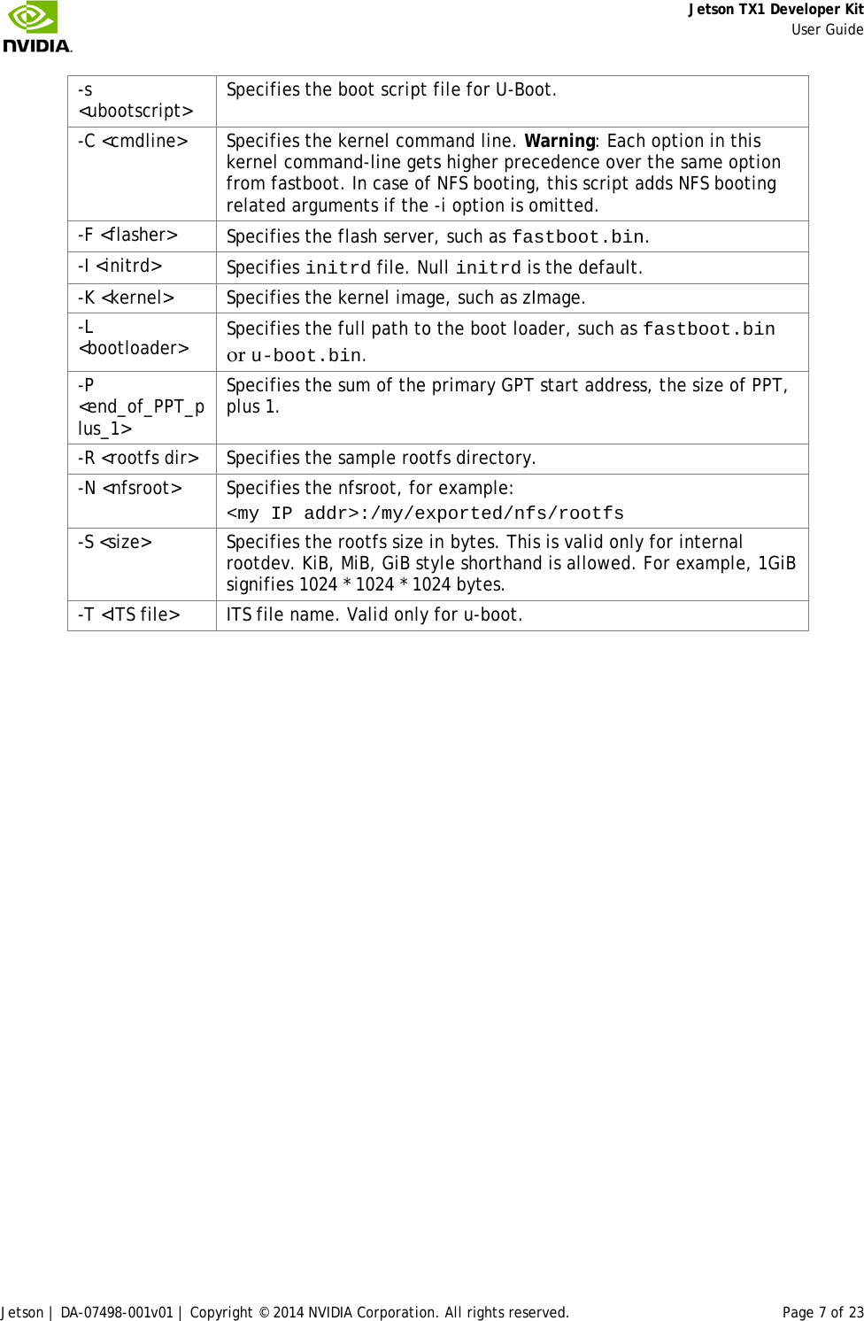     Jetson TX1 Developer Kit     User Guide Jetson | DA-07498-001v01 | Copyright © 2014 NVIDIA Corporation. All rights reserved. Page 7 of 23 -s &lt;ubootscript&gt; Specifies the boot script file for U-Boot. -C &lt;cmdline&gt; Specifies the kernel command line. Warning: Each option in this kernel command-line gets higher precedence over the same option from fastboot. In case of NFS booting, this script adds NFS booting related arguments if the -i option is omitted. -F &lt;flasher&gt; Specifies the flash server, such as fastboot.bin. -I &lt;initrd&gt; Specifies initrd file. Null initrd is the default. -K &lt;kernel&gt; Specifies the kernel image, such as zImage. -L &lt;bootloader&gt; Specifies the full path to the boot loader, such as fastboot.bin or u-boot.bin. -P &lt;end_of_PPT_plus_1&gt; Specifies the sum of the primary GPT start address, the size of PPT, plus 1. -R &lt;rootfs dir&gt; Specifies the sample rootfs directory. -N &lt;nfsroot&gt; Specifies the nfsroot, for example: &lt;my IP addr&gt;:/my/exported/nfs/rootfs -S &lt;size&gt; Specifies the rootfs size in bytes. This is valid only for internal rootdev. KiB, MiB, GiB style shorthand is allowed. For example, 1GiB signifies 1024 * 1024 * 1024 bytes. -T &lt;ITS file&gt;  ITS file name. Valid only for u-boot. 