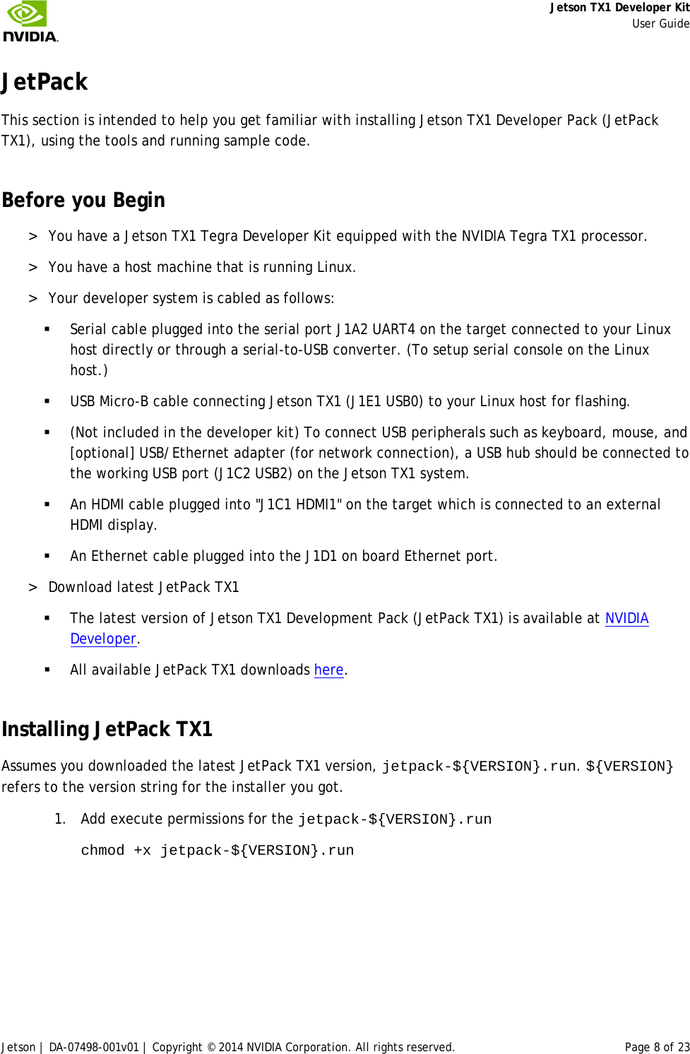     Jetson TX1 Developer Kit     User Guide Jetson | DA-07498-001v01 | Copyright © 2014 NVIDIA Corporation. All rights reserved. Page 8 of 23 JetPack This section is intended to help you get familiar with installing Jetson TX1 Developer Pack (JetPack TX1), using the tools and running sample code. Before you Begin &gt; You have a Jetson TX1 Tegra Developer Kit equipped with the NVIDIA Tegra TX1 processor. &gt; You have a host machine that is running Linux. &gt; Your developer system is cabled as follows:  Serial cable plugged into the serial port J1A2 UART4 on the target connected to your Linux host directly or through a serial-to-USB converter. (To setup serial console on the Linux host.)  USB Micro-B cable connecting Jetson TX1 (J1E1 USB0) to your Linux host for flashing.  (Not included in the developer kit) To connect USB peripherals such as keyboard, mouse, and [optional] USB/Ethernet adapter (for network connection), a USB hub should be connected to the working USB port (J1C2 USB2) on the Jetson TX1 system.  An HDMI cable plugged into &quot;J1C1 HDMI1&quot; on the target which is connected to an external HDMI display.  An Ethernet cable plugged into the J1D1 on board Ethernet port. &gt; Download latest JetPack TX1  The latest version of Jetson TX1 Development Pack (JetPack TX1) is available at NVIDIA Developer.  All available JetPack TX1 downloads here. Installing JetPack TX1 Assumes you downloaded the latest JetPack TX1 version, jetpack-${VERSION}.run. ${VERSION} refers to the version string for the installer you got.  1. Add execute permissions for the jetpack-${VERSION}.run chmod +x jetpack-${VERSION}.run  