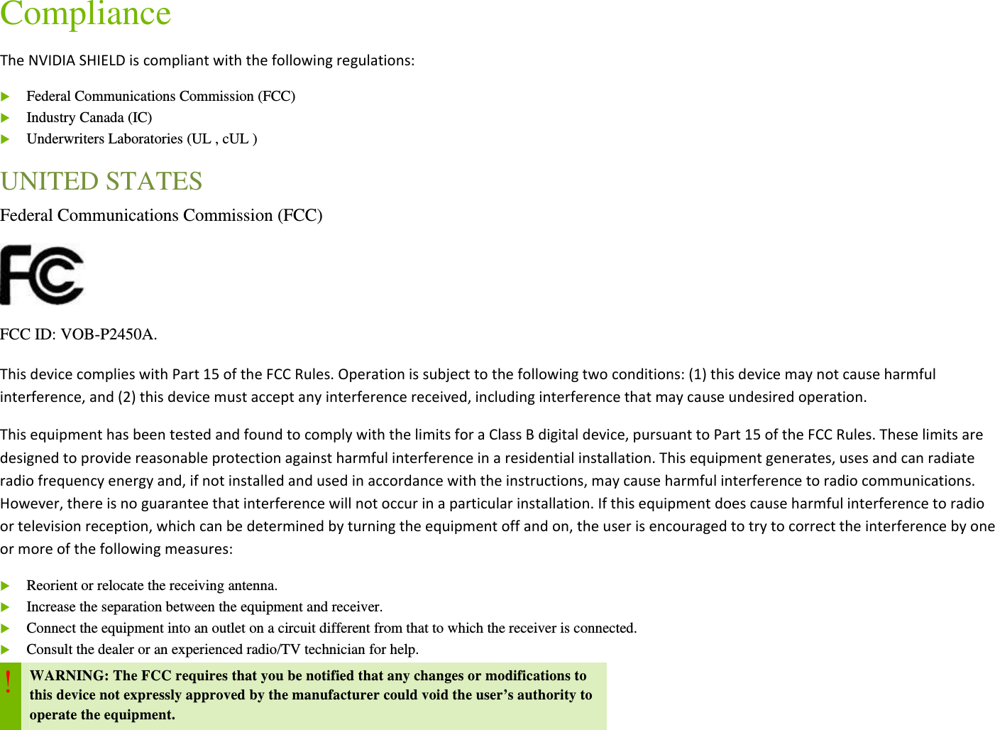 Compliance TheNVIDIASHIELDiscompliantwiththefollowingregulations: Federal Communications Commission (FCC)  Industry Canada (IC)  Underwriters Laboratories (UL , cUL ) UNITED STATES Federal Communications Commission (FCC)  FCC ID: VOB-P2450A. ThisdevicecomplieswithPart15oftheFCCRules.Operationissubjecttothefollowingtwoconditions:(1)thisdevicemaynotcauseharmfulinterference,and(2)thisdevicemustacceptanyinterferencereceived,includinginterferencethatmaycauseundesiredoperation. ThisequipmenthasbeentestedandfoundtocomplywiththelimitsforaClassBdigitaldevice,pursuanttoPart15oftheFCCRules.Theselimitsaredesignedtoprovidereasonableprotectionagainstharmfulinterferenceinaresidentialinstallation.Thisequipmentgenerates,usesandcanradiateradiofrequencyenergyand,ifnotinstalledandusedinaccordancewiththeinstructions,maycauseharmfulinterferencetoradiocommunications.However,thereisnoguaranteethatinterferencewillnotoccurinaparticularinstallation.Ifthisequipmentdoescauseharmfulinterferencetoradioortelevisionreception,whichcanbedeterminedbyturningtheequipmentoffandon,theuserisencouragedtotrytocorrecttheinterferencebyoneormoreofthefollowingmeasures: Reorient or relocate the receiving antenna.  Increase the separation between the equipment and receiver.  Connect the equipment into an outlet on a circuit different from that to which the receiver is connected.  Consult the dealer or an experienced radio/TV technician for help. ! WARNING: The FCC requires that you be notified that any changes or modifications to this device not expressly approved by the manufacturer could void the user’s authority to operate the equipment.  