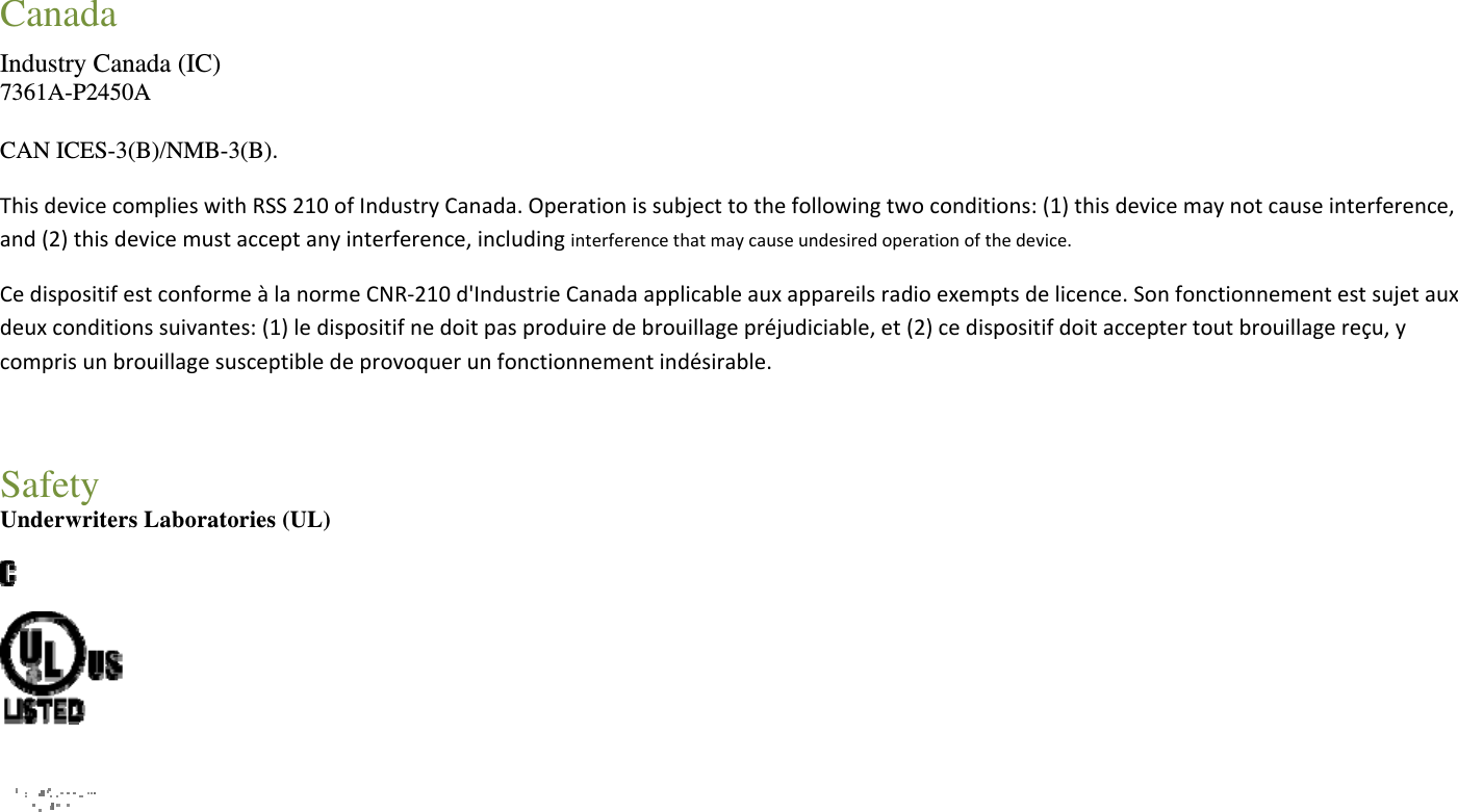 Canada Industry Canada (IC) 7361A-P2450A CAN ICES-3(B)/NMB-3(B). ThisdevicecomplieswithRSS210ofIndustryCanada.Operationissubjecttothefollowingtwoconditions:(1)thisdevicemaynotcauseinterference,and(2)thisdevicemustacceptanyinterference,includinginterferencethatmaycauseundesiredoperationofthedevice.CedispositifestconformeàlanormeCNR‐210d&apos;IndustrieCanadaapplicableauxappareilsradioexemptsdelicence.Sonfonctionnementestsujetauxdeuxconditionssuivantes:(1)ledispositifnedoitpasproduiredebrouillagepréjudiciable,et(2)cedispositifdoitacceptertoutbrouillagereçu,ycomprisunbrouillagesusceptibledeprovoquerunfonctionnementindésirable.Safety Underwriters Laboratories (UL)     