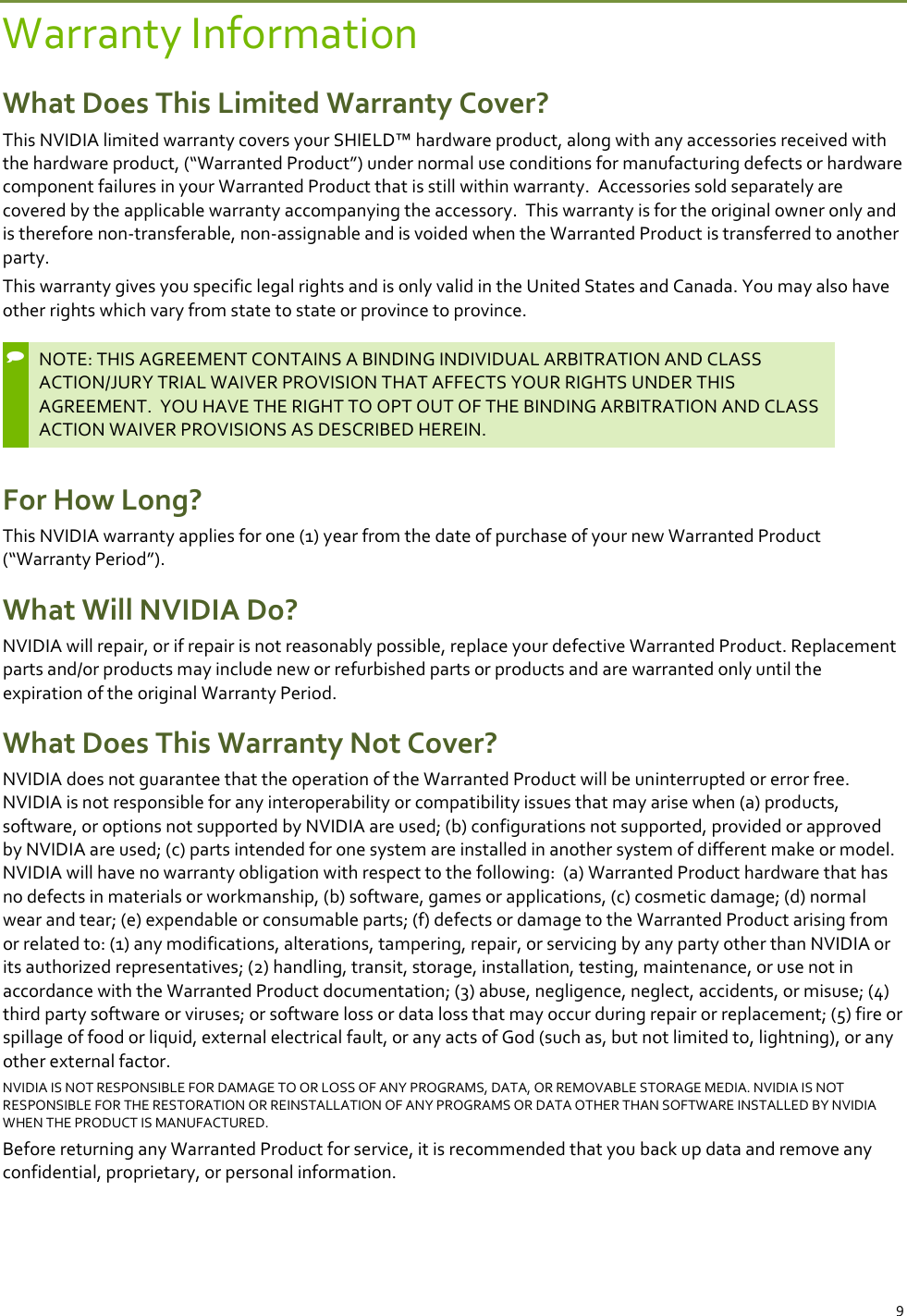 9 Warranty Information What Does This Limited Warranty Cover? This NVIDIA limited warranty covers your SHIELD™ hardware product, along with any accessories received with the hardware product, (“Warranted Product”) under normal use conditions for manufacturing defects or hardware component failures in your Warranted Product that is still within warranty.  Accessories sold separately are covered by the applicable warranty accompanying the accessory.  This warranty is for the original owner only and is therefore non-transferable, non-assignable and is voided when the Warranted Product is transferred to another party.   This warranty gives you specific legal rights and is only valid in the United States and Canada. You may also have other rights which vary from state to state or province to province.   NOTE: THIS AGREEMENT CONTAINS A BINDING INDIVIDUAL ARBITRATION AND CLASS ACTION/JURY TRIAL WAIVER PROVISION THAT AFFECTS YOUR RIGHTS UNDER THIS AGREEMENT.  YOU HAVE THE RIGHT TO OPT OUT OF THE BINDING ARBITRATION AND CLASS ACTION WAIVER PROVISIONS AS DESCRIBED HEREIN.  For How Long? This NVIDIA warranty applies for one (1) year from the date of purchase of your new Warranted Product (“Warranty Period”).  What Will NVIDIA Do? NVIDIA will repair, or if repair is not reasonably possible, replace your defective Warranted Product. Replacement parts and/or products may include new or refurbished parts or products and are warranted only until the expiration of the original Warranty Period.  What Does This Warranty Not Cover? NVIDIA does not guarantee that the operation of the Warranted Product will be uninterrupted or error free. NVIDIA is not responsible for any interoperability or compatibility issues that may arise when (a) products, software, or options not supported by NVIDIA are used; (b) configurations not supported, provided or approved by NVIDIA are used; (c) parts intended for one system are installed in another system of different make or model.  NVIDIA will have no warranty obligation with respect to the following:  (a) Warranted Product hardware that has no defects in materials or workmanship, (b) software, games or applications, (c) cosmetic damage; (d) normal wear and tear; (e) expendable or consumable parts; (f) defects or damage to the Warranted Product arising from or related to: (1) any modifications, alterations, tampering, repair, or servicing by any party other than NVIDIA or its authorized representatives; (2) handling, transit, storage, installation, testing, maintenance, or use not in accordance with the Warranted Product documentation; (3) abuse, negligence, neglect, accidents, or misuse; (4) third party software or viruses; or software loss or data loss that may occur during repair or replacement; (5) fire or spillage of food or liquid, external electrical fault, or any acts of God (such as, but not limited to, lightning), or any other external factor. NVIDIA IS NOT RESPONSIBLE FOR DAMAGE TO OR LOSS OF ANY PROGRAMS, DATA, OR REMOVABLE STORAGE MEDIA. NVIDIA IS NOT RESPONSIBLE FOR THE RESTORATION OR REINSTALLATION OF ANY PROGRAMS OR DATA OTHER THAN SOFTWARE INSTALLED BY NVIDIA WHEN THE PRODUCT IS MANUFACTURED.  Before returning any Warranted Product for service, it is recommended that you back up data and remove any confidential, proprietary, or personal information.  
