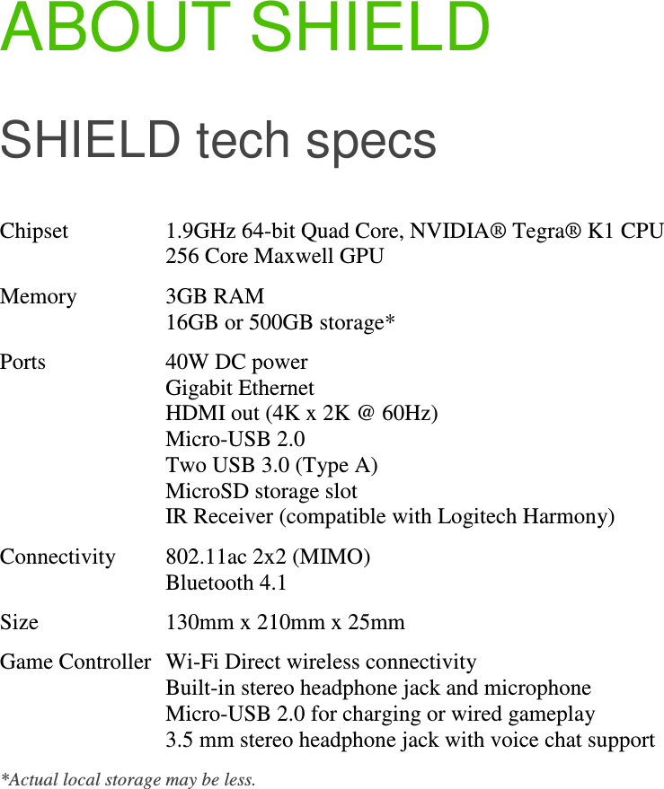 ABOUT SHIELD SHIELD tech specs Chipset  1.9GHz 64-bit Quad Core, NVIDIA® Tegra® K1 CPU 256 Core Maxwell GPU Memory  3GB RAM 16GB or 500GB storage* Ports  40W DC power Gigabit Ethernet HDMI out (4K x 2K @ 60Hz) Micro-USB 2.0 Two USB 3.0 (Type A) MicroSD storage slot IR Receiver (compatible with Logitech Harmony) Connectivity  802.11ac 2x2 (MIMO) Bluetooth 4.1 Size  130mm x 210mm x 25mm Game Controller Wi-Fi Direct wireless connectivity Built-in stereo headphone jack and microphone Micro-USB 2.0 for charging or wired gameplay 3.5 mm stereo headphone jack with voice chat support *Actual local storage may be less.              
