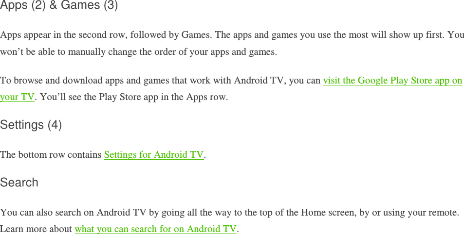 Apps (2) &amp; Games (3) Apps appear in the second row, followed by Games. The apps and games you use the most will show up first. You won’t be able to manually change the order of your apps and games. To browse and download apps and games that work with Android TV, you can visit the Google Play Store app on your TV. You’ll see the Play Store app in the Apps row.  Settings (4) The bottom row contains Settings for Android TV. Search You can also search on Android TV by going all the way to the top of the Home screen, by or using your remote. Learn more about what you can search for on Android TV.         