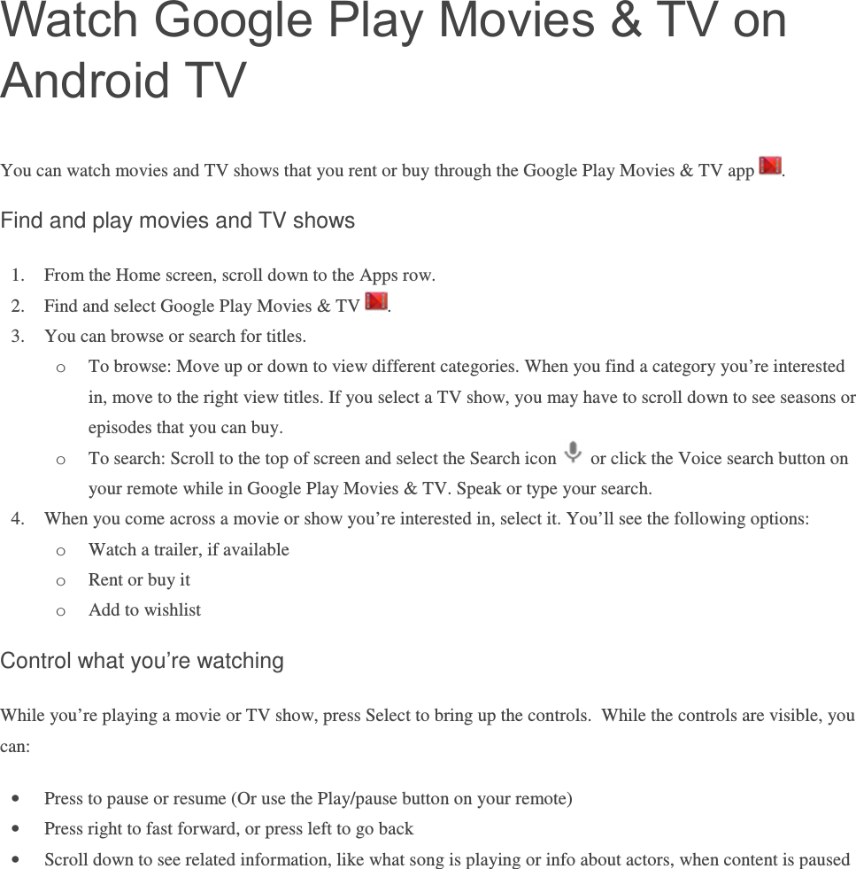 Watch Google Play Movies &amp; TV on Android TV You can watch movies and TV shows that you rent or buy through the Google Play Movies &amp; TV app  . Find and play movies and TV shows 1. From the Home screen, scroll down to the Apps row. 2. Find and select Google Play Movies &amp; TV  . 3. You can browse or search for titles. o To browse: Move up or down to view different categories. When you find a category you’re interested in, move to the right view titles. If you select a TV show, you may have to scroll down to see seasons or episodes that you can buy. o To search: Scroll to the top of screen and select the Search icon   or click the Voice search button on your remote while in Google Play Movies &amp; TV. Speak or type your search. 4. When you come across a movie or show you’re interested in, select it. You’ll see the following options: o Watch a trailer, if available o Rent or buy it o Add to wishlist Control what you’re watching While you’re playing a movie or TV show, press Select to bring up the controls.  While the controls are visible, you can:  • Press to pause or resume (Or use the Play/pause button on your remote) • Press right to fast forward, or press left to go back • Scroll down to see related information, like what song is playing or info about actors, when content is paused   